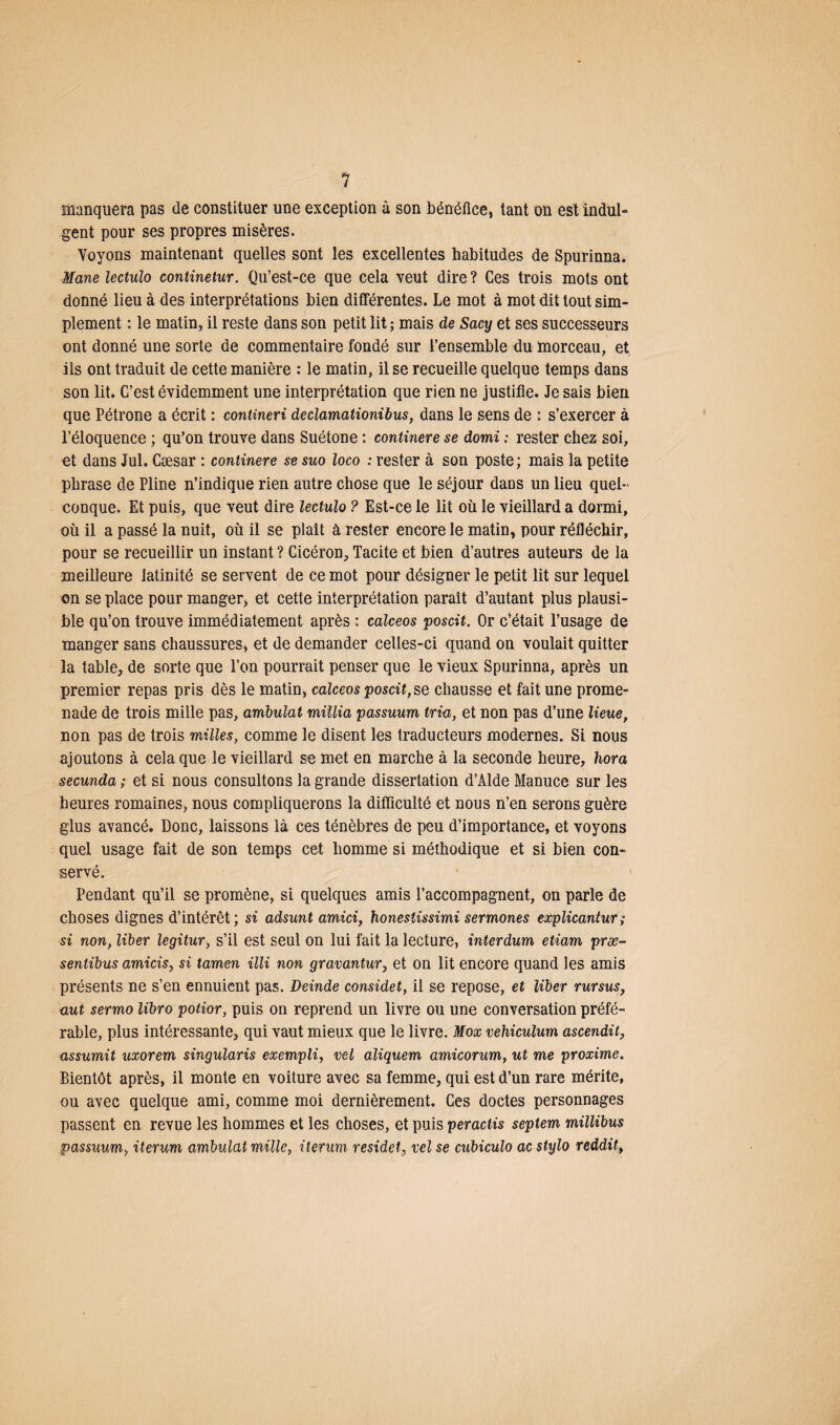 manquera pas de constituer une exception à son bénéfice, tant on est indul¬ gent pour ses propres misères. Voyons maintenant quelles sont les excellentes habitudes de Spurinna. Mane lectulo continetur. Qu’est-ce que cela veut dire ? Ces trois mots ont donné lieu à des interprétations bien différentes. Le mot à mot dit tout sim¬ plement : le matin, il reste dans son petit lit ; mais de Sacy et ses successeurs ont donné une sorte de commentaire fondé sur l’ensemble du morceau, et ils ont traduit de cette manière : le matin, il se recueille quelque temps dans son lit. C’est évidemment une interprétation que rien ne justifie. Je sais bien que Pétrone a écrit : contineri declamationibus, dans le sens de : s’exercer à l’éloquence ; qu’on trouve dans Suétone : continere se domi : rester chez soi, et dans Jul. Cæsar : continere se suo loco : rester à son poste; mais la petite phrase de Pline n’indique rien autre chose que le séjour dans un lieu quel¬ conque. Et puis, que veut dire lectulo ? Est-ce le lit où le vieillard a dormi, où il a passé la nuit, où il se plaît à rester encore le matin, pour réfléchir, pour se recueillir un instant ? Cicéron, Tacite et bien d’autres auteurs de la meilleure latinité se servent de ce mot pour désigner le petit lit sur lequel en se place pour manger, et cette interprétation paraît d’autant plus plausi¬ ble qu’on trouve immédiatement après : calceos posât. Or c’était l’usage de manger sans chaussures, et de demander celles-ci quand on voulait quitter la table, de sorte que l’on pourrait penser que le vieux Spurinna, après un premier repas pris dès le matin, calceos poscit, se chausse et fait une prome¬ nade de trois mille pas, ambulat miüia passuum tria, et non pas d’une lieue, non pas de trois milles, comme le disent les traducteurs modernes. Si nous ajoutons à cela que le vieillard se met en marche à la seconde heure, liora secunda ; et si nous consultons la grande dissertation d’Alde Manuce sur les heures romaines, nous compliquerons la difficulté et nous n’en serons guère glus avancé. Donc, laissons là ces ténèbres de peu d’importance, et voyons quel usage fait de son temps cet homme si méthodique et si bien con¬ servé. Pendant qu’il se promène, si quelques amis l’accompagnent, on parle de choses dignes d’intérêt; si adsunt amici, honesîissimi sermones explicantur; si non, liber legitur, s’il est seul on lui fait la lecture, interdum etiam præ- sentibus amicis, si tamen illi non gravantur, et on lit encore quand les amis présents ne s’en ennuient pas. Deinde considet, il se repose, et liber rursus, aut sermo libro potior, puis on reprend un livre ou une conversation préfé¬ rable, plus intéressante, qui vaut mieux que le livre. Mox vehiculum ascendit, assumit uxorem singularis exempli, vel aliquem amicorum, ut me proxime. Bientôt après, il monte en voiture avec sa femme, qui est d’un rare mérite, ou avec quelque ami, comme moi dernièrement. Ces doctes personnages passent en revue les hommes et les choses, et puis peractis septem millibus passuum, iterum ambulat mille, iterum residet, vel se cubiculo ac stylo reddit>