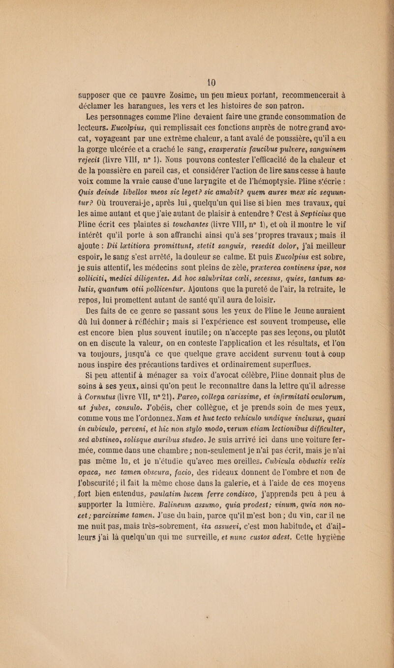supposer que ce pauvre Zosime, un peu mieux portant, recommencerait à déclamer les harangues, les vers et les histoires de son patron. Les personnages comme Pline devaient faire une grande consommation de lecteurs. Eucolpius> qui remplissait ces fonctions auprès de notre grand avo¬ cat, voyageant par une extrême chaleur, a tant avalé de poussière, qu’il a eu la gorge ulcérée et a craché le sang, exasperatis faucibus pulvere, sanguinem rejecit (livre VIH, n° 1). Nous pouvons contester l’efficacité de la chaleur et de la poussière en pareil cas, et considérer l’action de lire sans cesse à haute voix comme la vraie cause d’une laryngite et de l’hémoptysie. Pline s’écrie : Quis deinde lïbellos meos sic leget? sic amabit? quem dures meæ sic sequun- tur? Où trouverai-je, après lui, quelqu’un qui lise si bien mes travaux, qui les aime autant et que j’aie autant de plaisir à entendre ? C’est à Septicius que Pline écrit ces plaintes si touchantes (livre VIII, n° 1), et où il montre le vif intérêt qu’il porte à son affranchi ainsi qu’à ses‘propres travaux; mais il ajoute : DU lætitiora promittunt, stetit sanguis, resedit dolor, j’ai meilleur espoir, le sang s’est arrêté, la douleur se calme. Et puis Eucolpius est sobre, je suis attentif, les médecins sont pleins de zèle, præterea continens ipse, nos solliciti, medici diligentes. Ad hoc salubritas cœli, secessus, quies, tantum sa- lutis, quantum otii pollicentur. Ajoutons que la pureté de l’air, la retraite, le repos, lui promettent autant de santé qu’il aura de loisir. Des faits de ce genre se passant sous les yeux de Pline le Jeune auraient dû lui donner à réfléchir ; mais si l’expérience est souvent trompeuse, elle est encore bien plus souvent inutile; on n’accepte pas ses leçons, ou plutôt on en discute la valeur, on en conteste l’application et les résultats, et l’on va toujours, jusqu’à ce que quelque grave accident survenu tout à coup nous inspire des précautions tardives et ordinairement superflues. Si peu attentif à ménager sa voix d’avocat célèbre, Pline donnait plus de soins à ses yeux, ainsi qu’on peut le reconnaître dans la lettre qu’il adresse à Cornutus (livre VII, n° 21). Pareo, collega carissime, et infirmitati oculorum, ut jubés, consulo. J'obéis, cher collègue, et je prends soin de mes yeux, comme vous me l’ordonnez.IVam et hue tecto vehiculo undique inclusus, quasi in cubiculo, perveni, et hic non stylo modo,rerum etiam lectionibus difficulter, sed abstineo, solisque auribus studeo. Je suis arrivé ici dans une voiture fer¬ mée, comme dans une chambre ; non-seulement je n’ai pas écrit, mais je n’ai pas même lu, et je n’étudie qu’avec mes oreilles. Cubicula obductis relis opaca, nec tamen obscura, facio, des rideaux donnent de l’ombre et non de l’obscurité ; il fait la même chose dans la galerie, et à l’aide de ces moyens , fort bien entendus, paulatim lucem ferre condisco, j’apprends peu à peu à supporter la lumière. Balineum assumo, quia prodest; vinum, quia non no- cet; parcissime tamen. J’use du bain, parce qu’il m’est bon ; du vin, car il ne me nuit pas, mais très-sobrement, ita assuevi, c’est mon habitude, et d’ail¬ leurs j’ai là quelqu’un qui me surveille, et mine custos adest. Cette hygiène