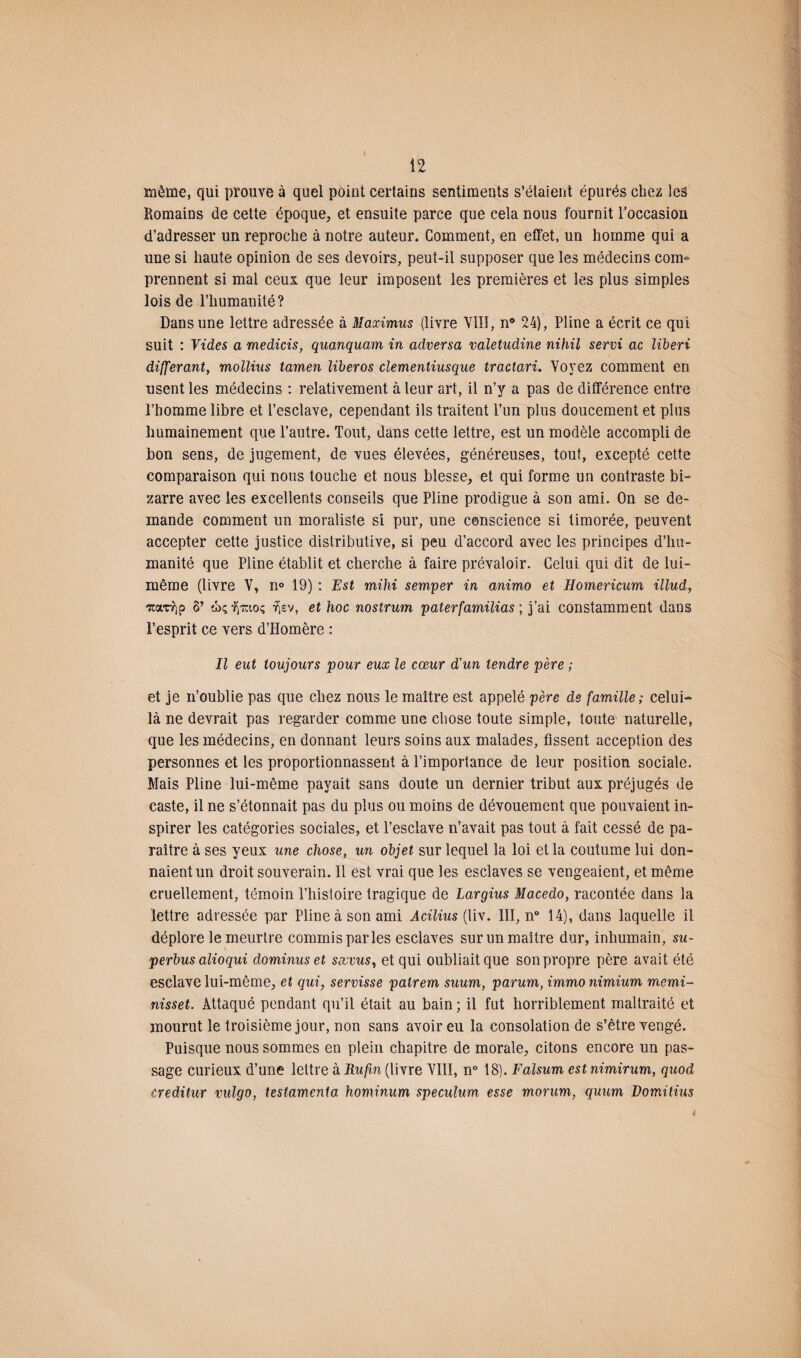 môme, qui prouve à quel point certains sentiments s’étaient épurés chez les Romains de cette époque, et ensuite parce que cela nous fournit l'occasion d’adresser un reproche à notre auteur. Comment, en effet, un homme qui a une si haute opinion de ses devoirs, peut-il supposer que les médecins com¬ prennent si mal ceux que leur imposent les premières et les plus simples lois de l’humanité? Dans une lettre adressée à Maximus (livre VIII, n° 24), Pline a écrit ce qui suit : Vides a medicis, quanquam in adversa valetudine nihil servi ac liberi différant, mollius tamen liberos clementiusque tractari. Voyez comment en usent les médecins : relativement à leur art, il n’y a pas de différence entre l’homme libre et l’esclave, cependant ils traitent l’un plus doucement et plus humainement que l’autre. Tout, dans cette lettre, est un modèle accompli de bon sens, de jugement, de vues élevées, généreuses, tout, excepté cette comparaison qui nous touche et nous blesse, et qui forme un contraste bi¬ zarre avec les excellents conseils que Pline prodigue à son ami. On se de¬ mande comment un moraliste si pur, une conscience si timorée, peuvent accepter cette justice distributive, si peu d’accord avec les principes d’hu¬ manité que Pline établit et cherche à faire prévaloir. Celui qui dit de lui- même (livre V, n° 19) : Est mihi semper in animo et Homericum illud, -rcat-rip 8’ ü>ç, ‘fyrîtoç y)£v, et hoc nostrum paterfamilias ; j’ai constamment dans l’esprit ce vers d’Homère : Il eut toujours pour eux le cœur d'un tendre père ; et je n’oublie pas que chez nous le maître est appelé père de famille ; celui- là ne devrait pas regarder comme une chose toute simple, toute naturelle, que les médecins, en donnant leurs soins aux malades, fissent acception des personnes et les proportionnassent à l’importance de leur position sociale. Mais Pline lui-même payait sans doute un dernier tribut aux préjugés de caste, il ne s’étonnait pas du plus ou moins de dévouement que pouvaient in¬ spirer les catégories sociales, et l’esclave n’avait pas tout à fait cessé de pa¬ raître à ses yeux une chose, un objet sur lequel la loi et la coutume lui don¬ naient un droit souverain. Il est vrai que les esclaves se vengeaient, et même cruellement, témoin l’histoire tragique de Largius Macedo, racontée dans la lettre adressée par Pline à son ami Acilius (liv. III, n° 14), dans laquelle il déplore le meurtre commis parles esclaves sur un maître dur, inhumain, su¬ perbus alioqui dominus et sœvus, et qui oubliait que son propre père avait été esclave lui-même, et qui, servisse patrem suum, parum, immonimium memi- nisset. Attaqué pendant qu’il était au bain ; il fut horriblement maltraité et mourut le troisième jour, non sans avoir eu la consolation de s’être vengé. Puisque nous sommes en plein chapitre de morale, citons encore un pas¬ sage curieux d’une lettre à Rufin (livre VIII, n° 18). Falsum est nimirum, quod creditur vulgo, testamenta hominum spéculum esse morum, quum Domitius 9