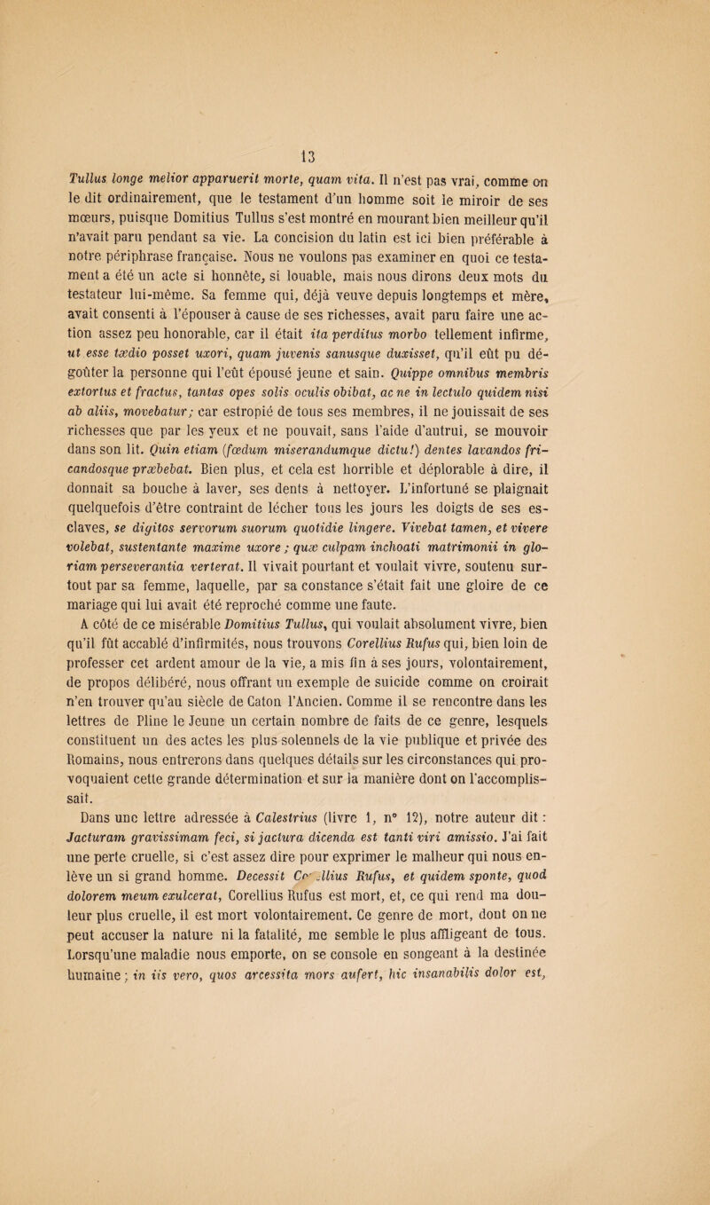 Tullus longe melior apparuerit morte, quam vita. Il n’est pas vrai, comme on le dit ordinairement, que le testament d'un homme soit le miroir de ses mœurs, puisque Domitius Tullus s’est montré en mourant bien meilleur qu’il n’avait paru pendant sa vie. La concision du latin est ici bien préférable à notre périphrase française. Nous ne voulons pas examiner en quoi ce testa¬ ment a été un acte si honnête, si louable, mais nous dirons deux mots du testateur lui-même. Sa femme qui, déjà veuve depuis longtemps et mère, avait consenti à l’épouser à cause de ses richesses, avait paru faire une ac¬ tion assez peu honorable, car il était ita perditus morbo tellement infirme, ut esse tædio posset uxori, quam juvenis sanusque duxisset, qu’il eût pu dé¬ goûter la personne qui l’eût épousé jeune et sain. Quippe omnibus membris extortus et fractus, tantas opes solis oculis obibat, ac ne in lectulo quidem nisi ab aliis, movebatur; car estropié de tous ses membres, il ne jouissait de ses richesses que par les yeux et ne pouvait, sans l’aide d’autrui, se mouvoir dans son lit. Quin etiam (fœdum mùerandumque dictu!) dentes lavandos fri- candosque præbebat. Bien plus, et cela est horrible et déplorable à dire, il donnait sa bouche à laver, ses dents à nettoyer. L’infortuné se plaignait quelquefois d’être contraint de lécher tous les jours les doigts de ses es¬ claves, se digitos servorum suorum quotidie lingere. Vivebat tamen, et vivere volebat, sustentante maxime uxore ; quæ culpam inehoati matrimonii in glo- riam perseverantia verterat. 11 vivait pourtant et voulait vivre, soutenu sur¬ tout par sa femme, laquelle, par sa constance s’était fait une gloire de ce mariage qui lui avait été reproché comme une faute. A côté de ce misérable Domitius Tullus, qui voulait absolument vivre, bien qu’il fût accablé d’infirmités, nous trouvons Corellius Rufus qui, bien loin de professer cet ardent amour de la vie, a mis fin à ses jours, volontairement, de propos délibéré, nous offrant un exemple de suicide comme on croirait n’en trouver qu’au siècle de Caton l’Ancien. Comme il se rencontre dans les lettres de Pline le Jeune un certain nombre de faits de ce genre, lesquels constituent un des actes les plus solennels de la vie publique et privée des Romains, nous entrerons dans quelques détails sur les circonstances qui pro¬ voquaient cette grande détermination et sur la manière dont on l’accomplis¬ sait. Dans une lettre adressée à Calestrius (livre 1, n° 15), notre auteur dit : Jacturam gravissimam feci, si jactura dicenda est tanti viri a,missio. J’ai fait une perte cruelle, si c’est assez dire pour exprimer le malheur qui nous en¬ lève un si grand homme. Decessit Crr Jlius Rufus, et quidem sponte, quod dolorem meum exulcerat, Corellius Rufus est mort, et, ce qui rend ma dou¬ leur plus cruelle, il est mort volontairement. Ce genre de mort, dont on ne peut accuser la nature ni la fatalité, me semble le plus affligeant de tous. Lorsqu’une maladie nous emporte, on se console en songeant à la destinée humaine; in iis vero, quos arcessita mors aufert, hic insanabilis dolor est,