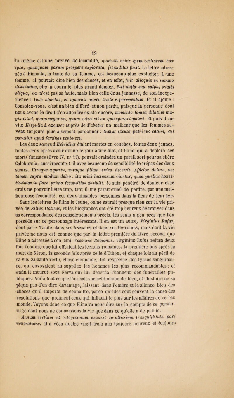 îui-mëme est une preuve de fécondité, quorum nobis spem certiorem hæc ipsa, quanquam parum prospéré explorata, fecunditas facit. La lettre adres¬ sée à Hispulla, la tante de sa femme, est beaucoup plus explicite ; à une femme, il pouvait dire bien des choses, et en effet, fuit alioquin in summo discrimine, elle a couru le plus grand danger, fuit nulla sua culpa, ætatis aliqua, ce n’est pas sa faute, mais bien celle de sa jeunesse, de son inexpé¬ rience : Inde abortus, et ignorati uteri triste experimentum. Et il ajoute : Consolez-vous, c’est un bien différé et non perdu, puisque la personne dont nous avons le droit d’en attendre existe encore, memento tamen dilatum ma- gis istud, quam negatum, quum salva sit ex qua sperari potest. Et puis il in¬ vite Hispulla à excuser auprès de Fabatus un malheur que les femmes sa¬ vent toujours plus aisément pardonner : Simul excusa patri tuo casum, cui paratior apud feminas venia est. Les deux sœurs d'Helvidius étaient mortes en couches, toutes deux jeunes, toutes deux après avoir donné le jour aune tille, et Pline qui a déploré ces morts funestes (livre IV, n° 21), pouvait craindre un pareil sort pour sa chère Calphurnia; aussi raconte-t-il avec beaucoup de sensibilité le trépas des deux sœurs. Utraque a pariu, utraque filiam enixa decessit. Afficior dolore, nec tamen supra modum doleo; ita mihi luctwsum videtur, quod puellas hones- tissimas in flore primo fecunditas abstulit. Je suis pénétré de douleur et je crois ne pouvoir l’être trop, tant il me paraît cruel de perdre, par une mal¬ heureuse fécondité, ces deux aimables personnes dans la fleur de leur âge» Sans les lettres de Pline le Jeune, on ne saurait presque rien sur la vie pri¬ vée de Silius Italicus, et les biographes ont été trop heureux de trouver dans sa correspondance des renseignements précis, les seuls à peu près que l’on possède sur ce personnage intéressant. Il en est un autre, Virginius Rufus, dont parle Tacite dans ses Annales et dans ses Histoires, mais dont la vie privée ne nous est connue que par la lettre première du livre second que Pline a adressée à son ami Voconius Romanus. Virginius Rufus refusa deux fois l’empire que lui offraient les légions romaines, la première fois après la mort de Néron, la seconde fois après celle d’Othon, et chaque fois au péril de sa vie. Sa haute vertu, chose étonnante, fut respectée des tyrans sanguinai¬ res qui envoyaient au supplice les hommes les plus recommandables ; et enfin il mourut sous Nerva qui lui décerna l’honneur des funérailles pu¬ bliques. Voilà tout ce que l’on sait sur cet homme de bien, et l’histoire ne se pique pas d’en dire davantage, laissant dans l’ombre et le silence bien des choses qu’il importe de connaître, parce qu’elles sont souvent la cause des résolutions que prennent ceux qui influent le plus sur les affaires de ce bas monde. Voyons donc ce que Pline va nous dire sur le compte de ce person¬ nage dont nous ne connaissons la vie que dans ce qu’elle a de public. Annum tertium et octogesimum excessit in altissima tranquillitate, pari sveneratione. Il a vécu quatre-vingt-trois ans toujours heureux et ‘toujours