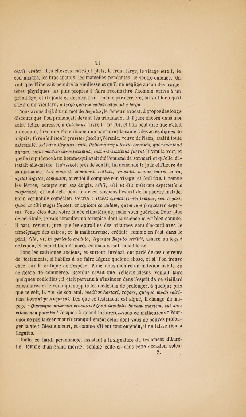 cessit venter. Les cheveux rares et plats, le front large, le visage étroit, le cou maigre, les bras abattus, les mamelles pendantes, le ventre enfoncé. On voit que Pline sait peindre la vieillesse et qu’il ne néglige aucun des carac¬ tères physiques les plus propres à faire reconnaître l’homme arrivé à un grand âge, et il ajoute ce dernier trait : même par derrière, on voit bien qu’il s’agit d’un vieillard, a tergo quoque eadem ætas, ut a tergo. Nous avons déjà dit un mot de Regulus, le fameux avocat, à propos des longs discours que l’on prononçait devant les tribunaux. Il figure encore dans une autre lettre adressée à Calvisius (livre II, n° 20), et l’on peut dire que c’était un coquin, bien que Pline donne une tournure plaisante à des actes dignes de mépris. VeraniaPisonis graviter jacebat,Yéranie, veuve dePison, était à toute extrémité. Ad hanc Regulus venit. Primum impudentia hominis, qui veneritad ægram, cujus marito inimitissimus, ipsi invitissimus fuerat. Il vint la voir, et quelle impudence à un homme qui avait été l’ennemi de son mari et qu’elle dé¬ testait elle-même. ^s'asseoit près de son lit, lui demande le jour et l’heure de sa naissance. Ubi audivit, componit vultum, intendit oculos, movet labra, agitat digitos, computat, aussitôt il compose son visage, et l’œil fixe, il remue les lèvres, compte sur ses doigts, nihil, nisi ut diu miseram expectatione suspendat, et tout cela pour tenir en suspens l’esprit de la pauvre malade. Enfin cet habile comédien s’écrie : Habes climatericum tempus, sed évadés. Quod ut tibi magis liqueat, aruspicem consulam, quem sum fréquenter exper- tus. Vous êtes dans votre année climatérique, mais vous guérirez. Pour plus de certitude, je vais consulter un aruspice dont la science m’est bien connue. Il part, revient, jure que les entrailles des victimes sont d’accord avec le témoignage des astres ; et la malheureuse, crédule comme on l’est dans le péril, ilia, ut, in periculo credula, legatum Regulo scribit, assure un legs à ce fripon, et meurt bientôt après en maudissant sa faiblesse. Tous les satiriques anciens, et surtout Juvénal, ont parlé de ces coureurs de testaments, si habiles à se faire léguer quelque chose, et si l’on trouve chez eux la critique de l’espèce, Pline nous montre un individu habile en ce genre de commerce. Regulus savait que Velleius Blesus voulait faire quelques codicilles ; il était parvenu à s’insinuer dans l’esprit de ce vieillard consulaire, et le voilà qui supplie les médecins de prolonger, à quelque prix que ce soit, la vie de son ami, medicos hortari, rogare, quoquo modo spiri- tum homini prorogarent. Dès que ce testament est signé, il change de lan¬ gage : Quousque miserum cruciatisP Quid invîdetis bonam mortem, cui dure vitam non potestis? Jusques à quand torturerez-vous ce malheureux? Pour¬ quoi ne pas laisser mourir tranquillement celui dont vous ne pouvez prolon¬ ger la vie? Blesus meurt, et comme s’il eût tout entendu, il ne laisse rien à Regulus. Enfin, ce hardi personnage, assistant à la signature du testament d’Auré¬ lie, femme d’un grand mérite, comme celle-ci, dans cette occasion solen- 2.