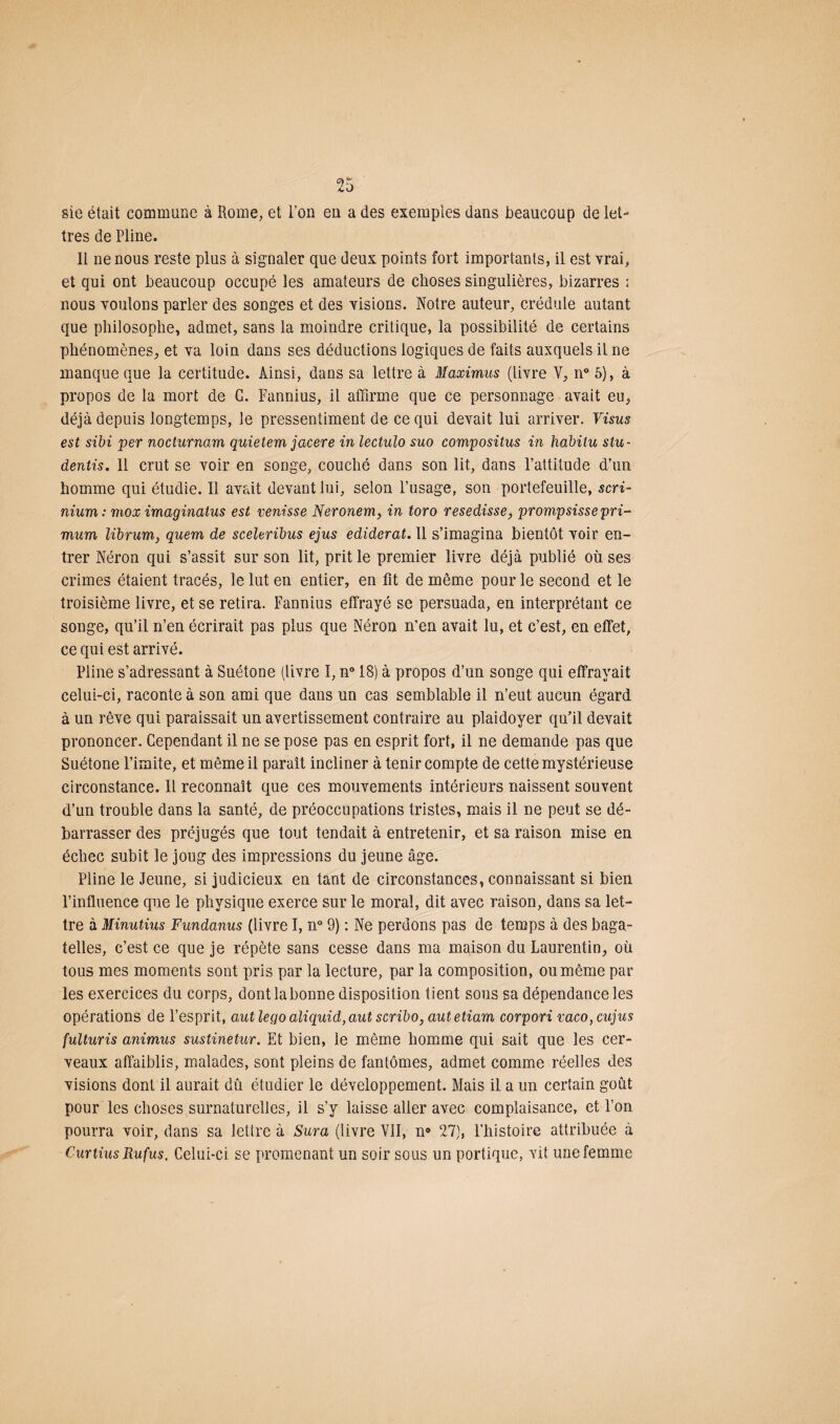 sie était commune à Rome, et l’on en a des exemples dans beaucoup de let¬ tres de Pline. Il ne nous reste plus à signaler que deux points fort importants, il est vrai, et qui ont beaucoup occupé les amateurs de choses singulières, bizarres : nous voulons parler des songes et des visions. Notre auteur, crédule autant que philosophe, admet, sans la moindre critique, la possibilité de certains phénomènes, et va loin dans ses déductions logiques de faits auxquels il ne manque que la certitude. Ainsi, dans sa lettre à Maximus (livre Y, n° 5), à propos de la mort de G. Fannius, il affirme que ce personnage avait eu, déjà depuis longtemps, le pressentiment de ce qui devait lui arriver. Visus est sibi per nocturnam quietem jacere in lectulo suo compositus in habitu stu- deniis. Il crut se voir en songe, couché dans son lit, dans l’attitude d’un homme qui étudie. Il avait devant lui, selon l’usage, son portefeuille, scri- nium : mox imaginatus est venisse Neronem, in toro resedisse, prompsissepri- mum librum, quem de sceleribus ejus ediderat. Il s’imagina bientôt voir en¬ trer Néron qui s’assit sur son lit, prit le premier livre déjà publié où ses crimes étaient tracés, le lut en entier, en fit de même pour le second et le troisième livre, et se retira. Fannius effrayé se persuada, en interprétant ce songe, qu’il n’en écrirait pas plus que Néron n’en avait lu, et c’est, en effet, ce qui est arrivé. Pline s’adressant à Suétone (livre I, n° 18) à propos d’un songe qui effrayait celui-ci, raconte à son ami que dans un cas semblable il n’eut aucun égard à un rêve qui paraissait un avertissement contraire au plaidoyer qu'il devait prononcer. Cependant il ne se pose pas en esprit fort, il ne demande pas que Suétone l’imite, et même il paraît incliner à tenir compte de cette mystérieuse circonstance. Il reconnaît que ces mouvements intérieurs naissent souvent d’un trouble dans la santé, de préoccupations tristes, mais il ne peut se dé¬ barrasser des préjugés que tout tendait à entretenir, et sa raison mise en échec subit le joug des impressions du jeune âge. Pline le Jeune, si judicieux en tant de circonstances, connaissant si bien l’influence que le physique exerce sur le moral, dit avec raison, dans sa let¬ tre à Minutius Fundanus (livre I, n° 9) : Ne perdons pas de temps à des baga¬ telles, c’est ce que je répète sans cesse dans ma maison du Laurentin, où tous mes moments sont pris par la lecture, par la composition, ou même par les exercices du corps, dont la bonne disposition tient sous sa dépendance les opérations de l’esprit, autlegoaliquid,aut scribo, autetiam corpori mco,cujus fulturis animus sustinetur. Et bien, le même homme qui sait que les cer¬ veaux affaiblis, malades, sont pleins de fantômes, admet comme réelles des visions dont il aurait dû étudier le développement. Mais il a un certain goût pour les choses surnaturelles, il s’y laisse aller avec complaisance, et l’on pourra voir, dans sa lettre à Sura (livre VII, n® 27), l’histoire attribuée à Curtius Rufus. Celui-ci se promenant un soir sous un portique, vit une femme