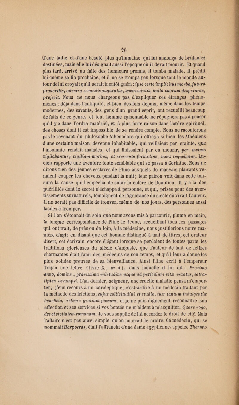 d’une taille et d’une beauté plus qu'humaine qui lui annonça de brillantes destinées, mais elle lui désignait aussi l’époque où il devait mourir. Et quand plus tard, arrivé au faîte des honneurs promis, il tomba malade, il prédit lui-même sa fin prochaine, et il ne se trompa pas lorsque tout le monde au¬ tour de lui croyait qu’il serait bientôt guéri :ipse cerle implicitus morbo,fulurâ præteritis, adversa secundis auguratus, spemsalutis, nullo suorum desperante; projecit. Nous ne nous chargeons pas d’expliquer ces étranges phéno¬ mènes ; déjà clans l’antiquité, et bien des fois depuis, même dans les temps modernes, des savants, des gens d’un grand esprit, ont recueilli beaucoup de faits de ce genre, et tout homme raisonnable ne répugnera pas à penser qu’il y a dans l’ordre matériel, et à plus forte raison dans l’ordre spirituel, des choses dont il est impossible de se rendre compte. Nous ne raconterons pas le revenant du philosophe Àthénodore qui effraya si bien les Athéniens d’une certaine maison devenue inhabitable, qui veillaient par crainte, que l’insomnie rendait malades, et qui finissaient par en mourir, per metum vigilabantur ; vigiliam morbus, et crescente formidine, mors sequebatur. Lu¬ cien rapporte une aventure toute semblable qui se passa à Corinthe. Nous ne dirons rien des jeunes esclaves de Pline auxquels de mauvais plaisants ve¬ naient couper les cheveux pendant la nuit; leur patron voit dans cette ton¬ sure la cause qui l’empêcha de subir la colère de Domitien. Il y a là des puérilités dont le secret n’échappe à personne, et qui, prises pour des aver¬ tissements surnaturels, témoignent de l’ignorance du siècle où vivait l’auteur. 11 ne serait pas difficile de trouver, même de nos jours, des personnes aussi faciles à tromper. Si l’on s’étonnait du soin que nous avons mis à parcourir, plume en main, la longue correspondance de Pline le Jeune, recueillant tous les passages qui ont trait, de près ou de loin, à la médecine, nous justifierions notre ma¬ nière d’agir en disant que cet homme distingué à tant de titres, cet orateur disert, cet écrivain encore élégant lorsque se perdaient de toutes parts les traditions glorieuses du siècle d’Auguste, que l’auteur de tant de lettres charmantes était l’ami des médecins de son temps, et qu’il leur a donné les plus solides preuves de sa bienveillance. Ainsi Pline écrit à l’empereur Trajan une lettre ( livre X, n° 4 ), dans laquelle il lui dit : Proximo annOj domine , gravissima valetudine usque ad periculum vitæ vexatus, iatra- lipten assumpsi. L’an dernier, seigneur, une cruelle maladie pensa m’empor¬ ter; j’eus recours à un iatraleptique, c’est-à-dire à un médecin traitant par la méthode des frictions, cujus sollicitudini et studio, tuæ tantum indulgentiæ beneficio, referre gratiam possum, et je ne puis dignement reconnaître son affection et ses services si vos bontés ne m’aident à m’acquitter. Quare rogo, des ei civitalem romanam. Je vous supplie de lui accorder le droit de cité. Mais l’affaire n’est pas aussi simple qu’on pourrait le croire. Ce médecin, qui se nommaitHarpocras, était l’affranchi d’une dame égyptienne, appelée Thermu-