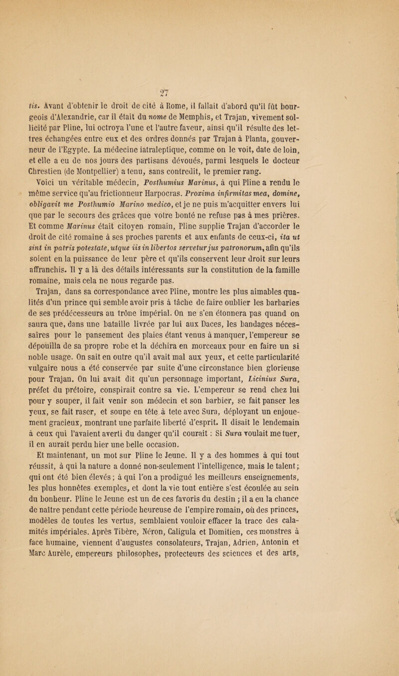Pis. Avant d’obtenir le droit de cité à Rome, il fallait d’abord qu’il fût bour¬ geois d’Alexandrie, car il était du nome de Memphis, et Trajan, vivement sol¬ licité par Pline, lui octroya l’une et l’autre faveur, ainsi qu’il résulte des let¬ tres échangées entre eux et des ordres donnés par Trajan à Planta, gouver¬ neur de l’Egypte. La médecine iatraleptique, comme on le voit, date de loin, et elle a eu de nos jours des partisans dévoués, parmi lesquels le docteur Chrestien (de Montpellier) a tenu, sans contredit, le premier rang. Voici un véritable médecin, Posthumius Marinus, à qui Pline a rendu le même service qu’au frictionneur Harpocras. Proxima infirmitas mea, domine, obligavit me Posthumio Marino medico, et je ne puis m’acquitter envers lui que par le secours des grâces que votre bonté ne refuse pas à mes prières. Et comme Marinus était citoyen romain, Pline supplie Trajan d’accorder le droit de cité romaine à ses proches parents et aux enfants de ceux-ci, ita ut sint in patris potestate, utque iis in libertos serveturjus patronorum, afin qu’ils soient en la puissance de leur père et qu’ils conservent leur droit sur leurs affranchis. Il y a là des détails intéressants sur la constitution de la famille romaine, mais cela ne nous regarde pas. Trajan, dans sa correspondance avec Pline, montre les plus aimables qua¬ lités d’un prince qui semble avoir pris à tâche de faire oublier les barbaries de ses prédécesseurs au trône impérial. On ne s’en étonnera pas quand on saura que, dans une bataille livrée par lui aux Daces, les bandages néces¬ saires pour le pansement des plaies étant venus à manquer, l’empereur se dépouilla de sa propre robe et la déchira en morceaux pour en faire un si noble usage. On sait en outre qu’il avait mal aux yeux, et cette particularité vulgaire nous a été conservée par suite d’une circonstance bien glorieuse pour Trajan. On lui avait dit qu’un personnage important, Licinius Sur a, préfet du prétoire, conspirait contre sa vie. L’empereur se rend chez lui pour y souper, il fait venir son médecin et son barbier, se fait panser les yeux, se fait raser, et soupe en tête à tete avec Sura, déployant un enjoue¬ ment gracieux, montrant une parfaite liberté d’esprit. Il disait le lendemain à ceux qui l’avaient averti du danger qu’il courait : Si Sura voulait me tuer, il en aurait perdu hier une belle occasion. Et maintenant, un mot sur Pline le Jeune. Il y a des hommes à qui tout réussit, à qui la nature a donné non-seulement l’intelligence, mais le talent; qui ont été bien élevés ; à qui l’on a prodigué les meilleurs enseignements, les plus honnêtes exemples, et dont la vie tout entière s’est écoulée au sein du bonheur. Pline le Jeune est un de ces favoris du destin ; il a eu la chance de naître pendant cette période heureuse de l’empire romain, où des princes, modèles de toutes les vertus, semblaient vouloir effacer la trace des cala¬ mités impériales. Après Tibère, Néron, Galigula et Domitien, ces monstres à face humaine, viennent d’augustes consolateurs, Trajan, Adrien, Antonin et Marc Aurèle, empereurs philosophes, protecteurs des sciences et des arts,.