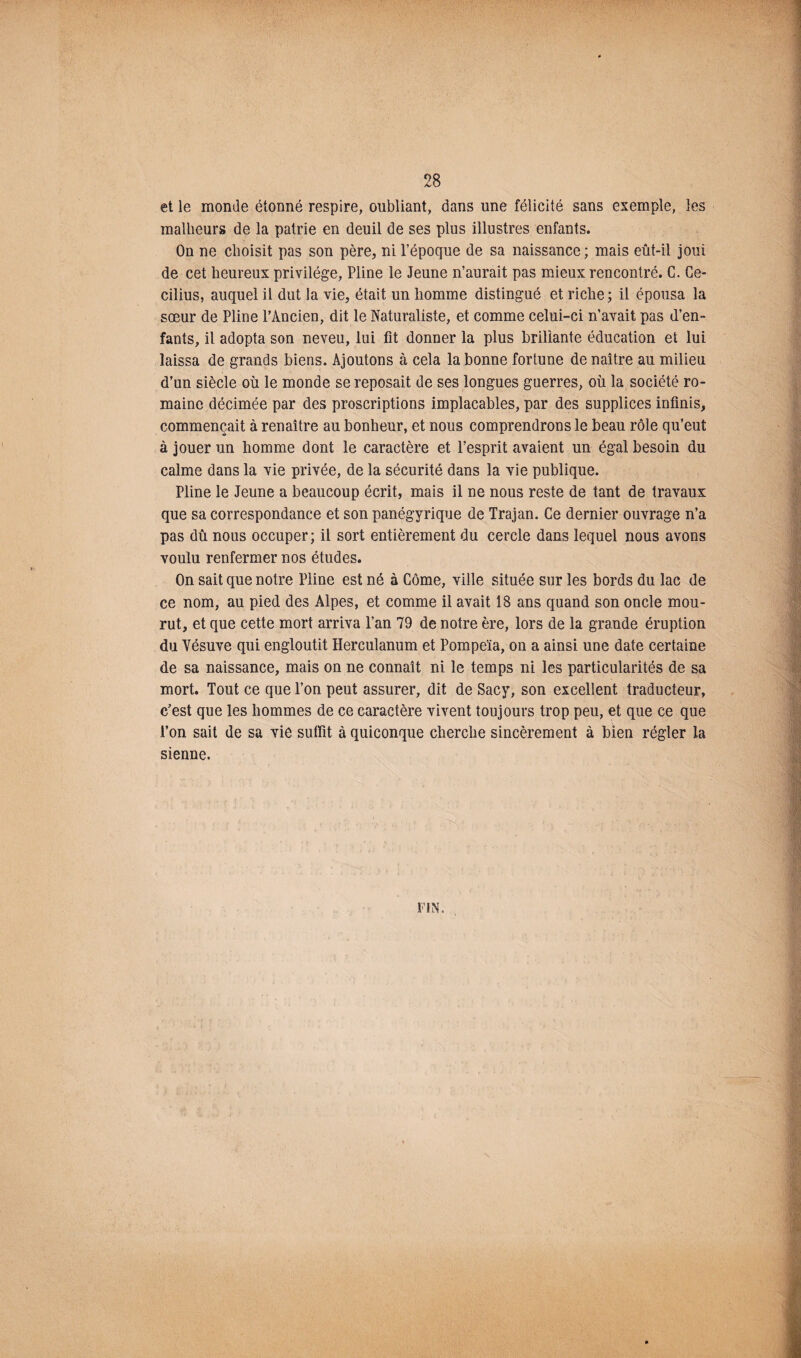 et le monde étonné respire, oubliant, dans une félicité sans exemple, les malheurs de la patrie en deuil de ses plus illustres enfants. On ne choisit pas son père, ni l’époque de sa naissance; mais eût-il joui de cet heureux privilège, Pline le Jeune n’aurait pas mieux rencontré. C. Ce- cilius, auquel il dut la vie, était un homme distingué et riche; il épousa la sœur de Pline l’Ancien, dit le Naturaliste, et comme celui-ci n’avait pas d’en¬ fants, il adopta son neveu, lui fit donner la plus brillante éducation et lui laissa de grands biens. Ajoutons à cela la bonne fortune de naître au milieu d’un siècle où le monde se reposait de ses longues guerres, où la société ro¬ maine décimée par des proscriptions implacables, par des supplices infinis, commençait à renaître au bonheur, et nous comprendrons le beau rôle qu’eut à jouer un homme dont le caractère et l’esprit avaient un égal besoin du calme dans la vie privée, de la sécurité dans la vie publique. Pline le Jeune a beaucoup écrit, mais il ne nous reste de tant de travaux que sa correspondance et son panégyrique de Trajan. Ce dernier ouvrage n’a pas dû nous occuper; il sort entièrement du cercle dans lequel nous avons voulu renfermer nos études. On sait que notre Pline est né à Côme, ville située sur les bords du lac de ce nom, au pied des Alpes, et comme il avait 18 ans quand son oncle mou¬ rut, et que cette mort arriva l’an 79 de notre ère, lors de la grande éruption du Vésuve qui engloutit Herculanum et Pompeïa, on a ainsi une date certaine de sa naissance, mais on ne connaît ni le temps ni les particularités de sa mort. Tout ce que l’on peut assurer, dit de Saey, son excellent traducteur, c’est que les hommes de ce caractère vivent toujours trop peu, et que ce que l’on sait de sa vie suffît à quiconque cherche sincèrement à bien régler la sienne. FIN.