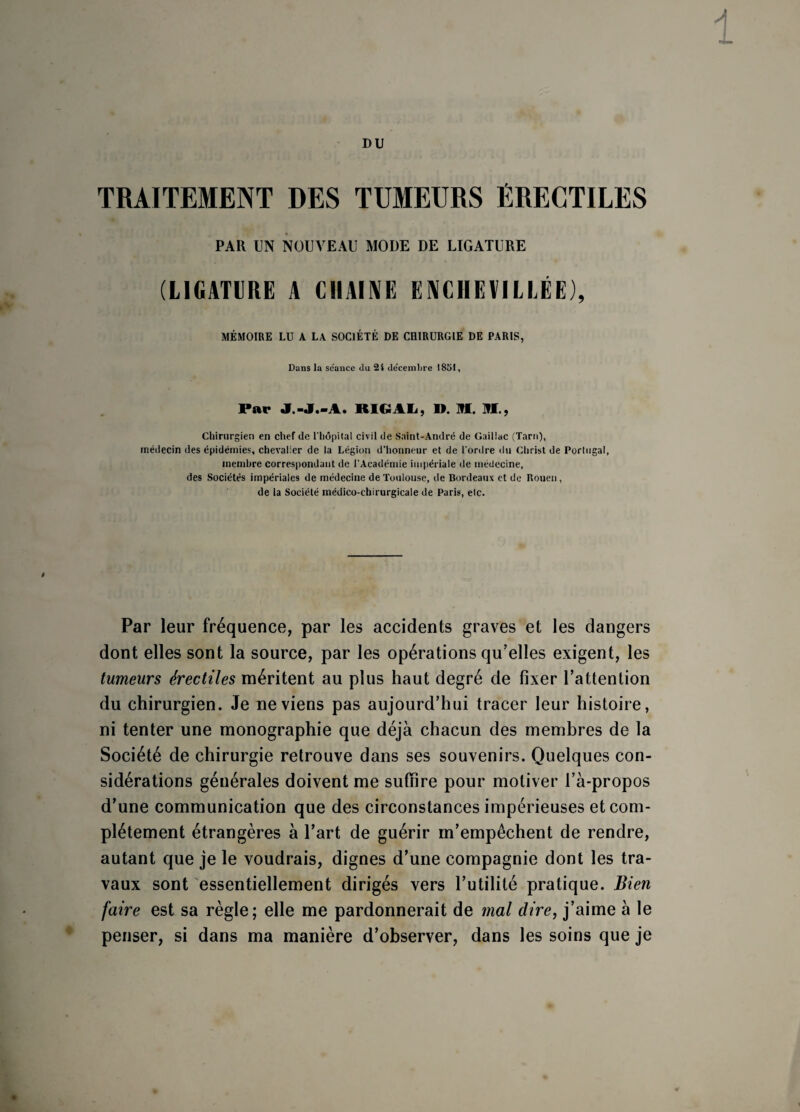 DU TRAITEMENT DES TUMEURS ÉRECTILES PAR UN NOUVEAU MODE DE LIGATURE (LIGATURE A CHAUVE ENCHEVILLÉE), MÉMOIRE LU A LA SOCIÉTÉ DE CHIRURGIE DE PARIS, Dans la séance du 24 décembre 4851, Par J.-J.-A. RIGAL, ». M. HL, Chirurgien en chef de l'hôpital civil de Saint-André de Gailiac (Tarn), médecin des épidémies, chevalier de la Légion d'honneur et de l'ordre du Christ de Portugal, membre correspondant de l'Académie impériale de médecine, des Sociétés impériales de médecine de Toulouse, de Bordeaux et de Rouen , de la Société médico-chirurgicale de Paris, etc. Par leur fréquence, par les accidents graves et les dangers dont elles sont la source, par les opérations qu’elles exigent, les tumeurs érectiles méritent au plus haut degré de fixer l’attention du chirurgien. Je ne viens pas aujourd’hui tracer leur histoire, ni tenter une monographie que déjà chacun des membres de la Société de chirurgie retrouve dans ses souvenirs. Quelques con¬ sidérations générales doivent me suffire pour motiver l’à-propos d’une communication que des circonstances impérieuses et com¬ plètement étrangères à l’art de guérir m’empêchent de rendre, autant que je le voudrais, dignes d’une compagnie dont les tra¬ vaux sont essentiellement dirigés vers l’utilité pratique. Bien faire est sa règle; elle me pardonnerait de mal dire, j’aime à le penser, si dans ma manière d’observer, dans les soins que je