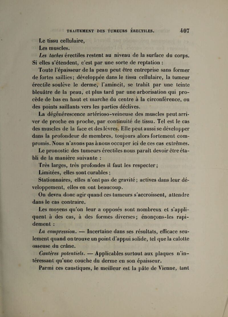 Le tissu cellulaire, Les muscles. Les tâches érectiles restent au niveau de la surface du corps. Si elles s’étendent, c’est par une sorte de reptation : Toute l’épaisseur de la peau peut être entreprise sans former de fortes saillies; développée dans le tissu cellulaire, la tumeur érectile soulève le derme, l’amincit, se trahit par une teinte bleuâtre de la peau, et plus tard par une arborisation qui pro¬ cède de bas en haut et marche du centre à la circonférence, ou des points saillants vers les parties déclives. La dégénérescence artérioso-veineuse des muscles peut arri¬ ver de proche en proche, par continuité de tissu. Tel est le cas des muscles de la face et des lèvres. Elle peut aussi se développer dans la profondeur de membres, toujours alors fortement com¬ promis. Nous n’avons pas à nous occuper ici de ces cas extrêmes. Le pronostic des tumeurs érectiles nous paraît devoir être éta¬ bli de la manière suivante : Très larges, très profondes il faut les respecter; Limitées, elles sont curables ; Stationnaires, elles n’ont pas de gravité; actives dans leur dé¬ veloppement, elles en ont beaucoup. On devra donc agir quand ces tumeurs s’accroissent, attendre dans le cas contraire. Les moyens qu’on leur a opposés sont nombreux et s’appli¬ quent à des cas, à des formes diverses; énonçons-les rapi¬ dement : La compression. — Incertaine dans ses résultats, efficace seu¬ lement quand on trouve un point d’appui solide, tel que la calotte osseuse du crâne. Cautères potentiels. — Applicables surtout aux plaques n’in¬ téressant qu’une couche du derme en son épaisseur. Parmi ces caustiques, le meilleur est la pâte de Vienne, tant