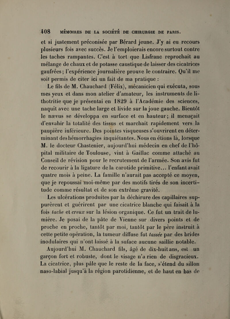 et si justement préconisée par Bérard jeune. J’y ai eu recours plusieurs fois avec succès. Je l’emploierais encore surtout contre les taches rampantes. C’est à tort que Lisfranc reprochait au mélange de chaux et de potasse caustique de laisser des cicatrices gaufrées; l’expérience journalière prouve le contraire. Qu’il me soit permis de citer ici un fait de ma pratique : Le fils de M. Chauchard (Félix), mécanicien qui exécuta, sous mes yeux et dans mon atelier d’amateur, les instruments de li- thotritie que je présentai en 1829 à l’Académie des sciences, naquit avec une tache large et livide sur la joue gauche. Bientôt le nævus se développa en surface et en hauteur; il menaçait d’envahir la totalité des tissus et marchait rapidement vers la paupière inférieure. Des pointes visqueuses s’ouvrirent en déter¬ minant des hémorrhagies inquiétantes. Nous en étions là, lorsque M. le docteur Chastenier, aujourd’hui médecin en chef de l’hô¬ pital militaire de Toulouse, vint à Gaillac comme attaché au Conseil de révision pour le recrutement de l’armée. Son avis fut de recourir à la ligature delà carotide primitive... l’enfant avait quatre mois à peine. La famille n’aurait pas accepté ce moyen, que je repoussai moi-même par des motifs tirés de son incerti¬ tude comme résultat et de son extrême gravité. Les ulcérations produites par la déchirure des capillaires sup¬ purèrent et guérirent par une cicatrice blanche qui faisait à la fois tache et creux sur la lésion organique. Ce fut un trait de lu¬ mière. Je posai de la pâte de Vienne sur divers points et de proche en proche, tantôt par moi, tantôt par le père instruit à cette petite opération, la tumeur diffuse fut tassée par des brides inodulaires qui n’ont laissé à la suface aucune saillie notable. Aujourd’hui M. Chauchard fils, âgé de dix-huit ans, est un garçon fort et robuste, dont le visage n’a rien de disgracieux. La cicatrice, plus pâle que le reste de la face, s’étend du sillon naso-labial jusqu’à la région parotidienne, et de haut en bas de