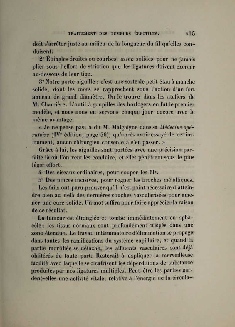 doit s’arrêter juste aa milieu delà longueur du fil qu’elles con- duisent. 2° Épingles droites ou courbes, assez solides pour ne jamais plier sous l’effort de striction que les ligatures doivent exercer au-dessous de leur tige. 3° Notre porte-aiguille : c’est une sorte de petit étau à manche solide, dont les mors se rapprochent sous l’action d’un fort anneau de grand diamètre. On le trouve dans les ateliers de M. Charrière. L’outil à goupilles des horlogers en fut le premier modèle, et nous nous en servons chaque jour encore avec le même avantage. « Je ne pense pas, a dit M. Malgaigne dans sa Médecine opé¬ ratoire (IVe édition, page 56), qu’après avoir essayé de cet ins¬ trument, aucun chirurgien consente à s’en passer. » Grâce à lui, les aiguilles sont portées avec une précision par¬ faite là où l’on veut les conduire, et elles pénètrent sous le plus léger effort. 4° Des ciseaux ordinaires, pour couper les fils. 5° Des pinces incisives, pour rogner les broches métalliques. Les faits ont paru prouver qu’il n’est point nécessaire d’attein¬ dre bien au delà des dernières couches vascularisées pour ame¬ ner une cure solide. Un mot suffira pour faire apprécier la raison de ce résultat. La tumeur est étranglée et tombe immédiatement en spha- cèle; les tissus normaux sont profondément crispés dans une zone étendue. Le travail inflammatoire d’élimination se propage dans toutes les ramifications du système capillaire, et quand la partie mortifiée se détache, les affluents vasculaires sont déjà oblitérés de toute part. Resterait à expliquer la merveilleuse facilité avec laquelle se cicatrisent les déperditions de substance produites par nos ligatures multiples. Peut-être les parties gar¬ dent-elles une activité vitale, relative à l’énergie de la circula-