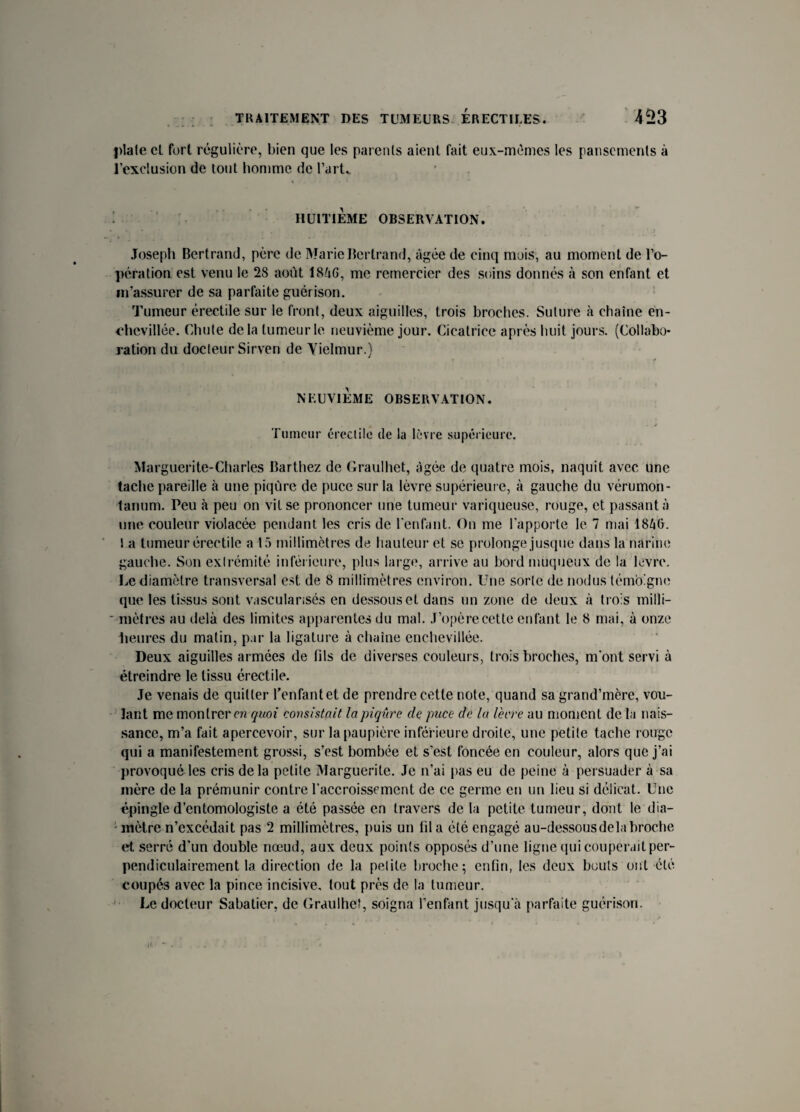 l>lale et furl régulière, bien que les parents aient fait eux-mémes les pansements à l’exclusion de tout homme de l’arL HUITIEME OBSERVATION. Joseph Bertrand, père de Marie Bertrand, âgée de cinq mois, au moment de l’o¬ pération est venu le 2S août 184G, me remercier des soins donnés à son enfant et m’assurer de sa parfaite guérison. Tumeur érectile sur le front, deux aiguilles, trois broches. Suture à chaîne en- chevillée. Chute delà tumeur le neuvième jour. Cicatrice après huit jours. (Collabo¬ ration du docteur Sirven de Yielmur.) NEUVIEME OBSERVATION. Tumeur érectile de la lèvre supérieure. Marguerite-Charles Barthez de Graulhet, âgée de quatre mois, naquit avec une tache pareille à une piqûre de puce sur la lèvre supérieure, à gauche du vérumon- tanum. Peu à peu on vit se prononcer une tumeur variqueuse, rouge, et passant;') une couleur violacée pendant les cris de l'enfant. On me l'apporte le 7 mai 1846. l a tumeur érectile a 15 millimètres de hauteur et se prolonge jusque dans la narine gauche. Son extrémité inférieure, plus large, arrive au bord muqueux de la lèvre. Le diamètre transversal est de 8 millimètres environ. Une sorte de nodus témoigne que les tissus sont vascularisés en dessous et dans un zone de deux à trois milli- * mètres au delà des limites apparentes du mal. J’opère cette enfant le 8 mai, à onze Heures du matin, par la ligature à chaîne enchevillée. Deux aiguilles armées de fils de diverses couleurs, trois broches, m'ont servi à étreindre le tissu érectile. Je venais de quitter l’enfant et de prendre cette note, quand sa grand’mère, vou¬ lant me montrer en quoi consistait la piqûre de puce de la Verre au moment de la nais¬ sance, m’a fait apercevoir, sur la paupière inférieure droite, une petite tache rouge qui a manifestement grossi, s’est bombée et s’est foncée en couleur, alors que j’ai provoqué les cris delà petite Marguerite. Je n’ai pas eu de peine à persuader à sa mère de la prémunir contre l’accroissement de ce germe en un lieu si délicat. Une épingle d’entomologiste a été passée en travers de la petite tumeur, dont le dia¬ mètre n’excédait pas 2 millimètres, puis un fil a été engagé au-dessous de la broche et serré d’un double nœud, aux deux points opposés d’une ligne qui couperait per¬ pendiculairement la direction de la petite broche; enfin, les deux bouts ont été coupés avec la pince incisive, tout près de la tumeur. Le docteur Sabatier, de Graulhet, soigna l’enfant jusqu'à parfaite guérison.