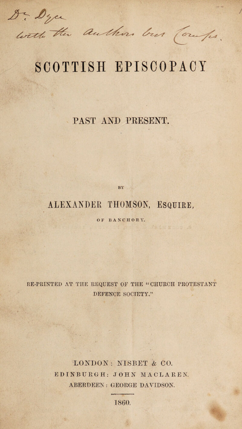 4^ SCOTTISH EPISCOPACY PAST AND PRESENT. BY ALEXANDER THOMSON, ESQUIRE, or B A NT C H O R Y. RE-PRINTED AT THE REQUEST OF THE “ CHURCH PROTESTANT DEFENCE SOCIETY.” LONDON : NISBET % CO. EDINBURGH: JOHN MACLAREN. ABERDEEN: GEORGE DAVIDSON. 1860.