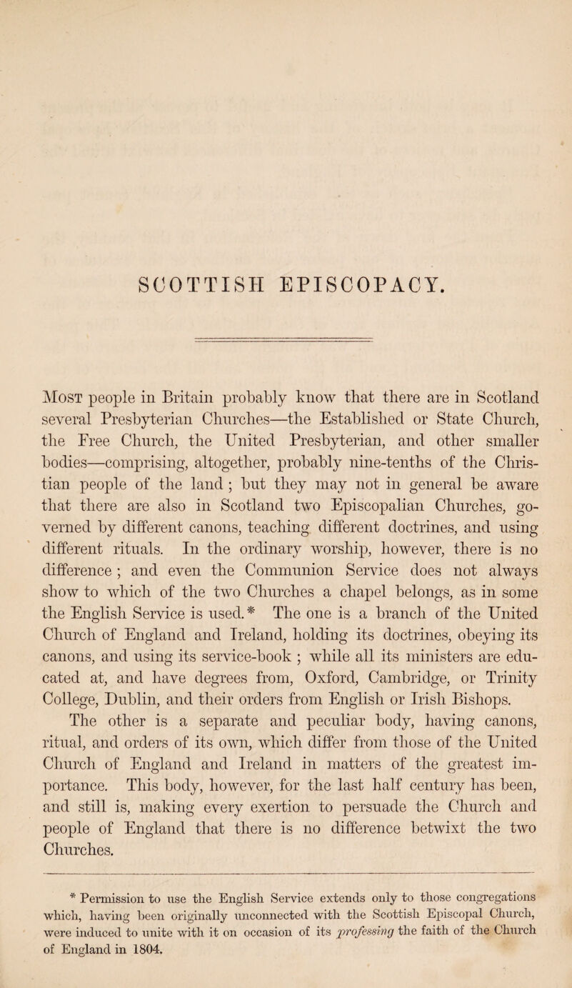 SCOTTISH EPISCOPACY. Most people in Britain probably know that there are in Scotland several Presbyterian Churches—the Established or State Church, the Free Church, the United Presbyterian, and other smaller bodies—comprising, altogether, probably nine-tenths of the Chris¬ tian people of the land ; but they may not in general be aware that there are also in Scotland two Episcopalian Churches, go¬ verned by different canons, teaching, different doctrines, and using different rituals. In the ordinary worship, however, there is no difference ; and even the Communion Service does not always show to which of the two Churches a chapel belongs, as in some the English Service is used.'^ The one is a branch of the United Church of England and Ireland, holding its doctrines, obeying its canons, and using its service-book ; while all its ministers are edu¬ cated at, and have degrees from, Oxford, Cambridge, or Trinity College, Dublin, and their orders from English or Irish Bishops. The other is a separate and peculiar body, having canons, ritual, and orders of its own, which differ from those of the United Church of England and Ireland in matters of the greatest im- portance. This body, however, for the last half century has been, and still is, making every exertion to persuade the Church and people of England that there is no difference betwixt the two Churches, * Permission to use the English Service extends only to those congregations which, having been originally unconnected with the Scottish Episcopal Chnrch, were induced to unite with it on occasion of its professing the faith of the Church of England in 1804.