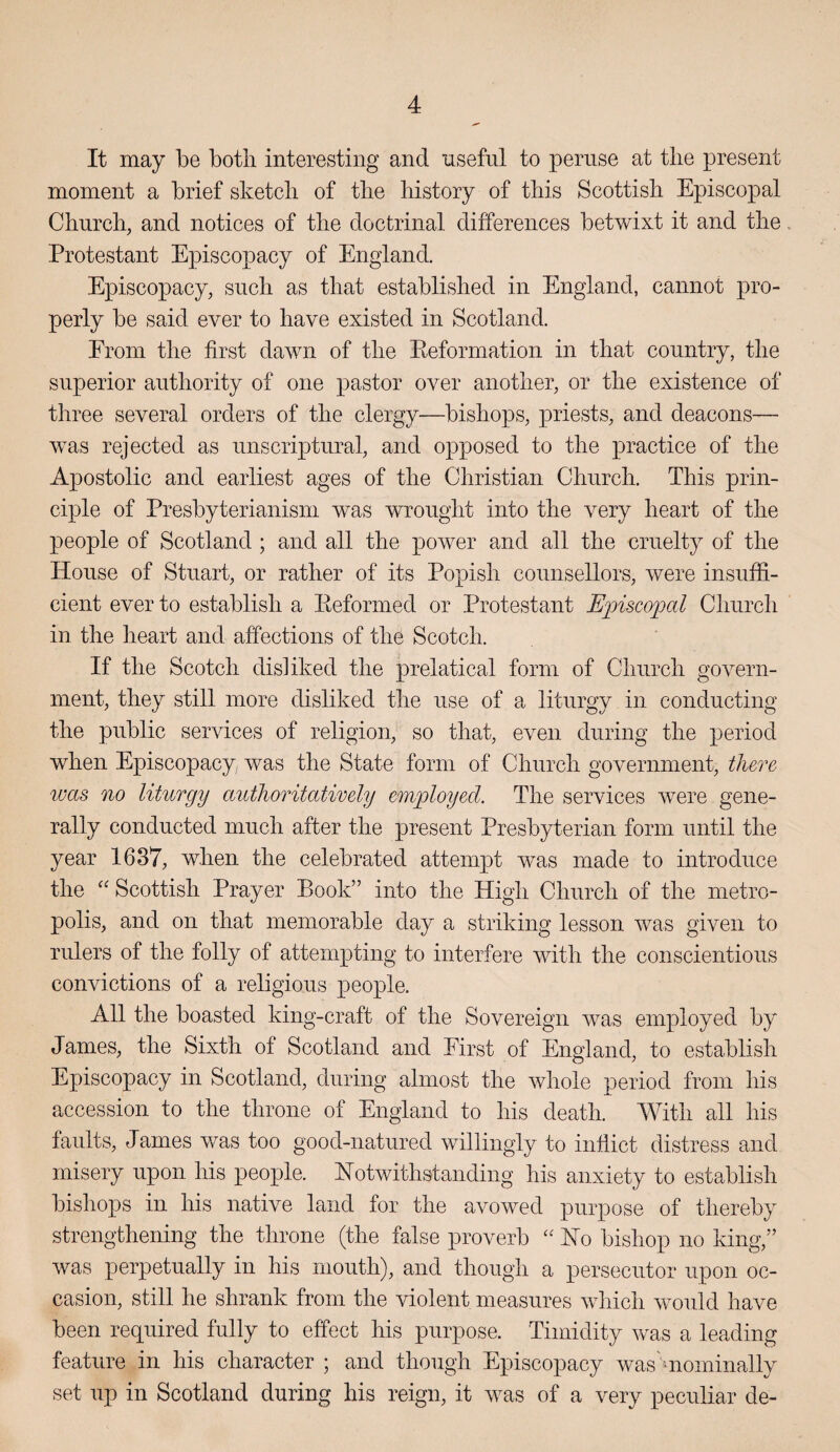 It may be both interesting and nsefiil to pernse at the present moment a brief sketch of the history of this Scottish Episcopal Church, and notices of the doctrinal differences betwixt it and the. Protestant Episcopacy of England. Episcopacy, such as that established in England, cannot pro¬ perly be said ever to have existed in Scotland. From the first dawn of the Reformation in that country, the superior authority of one pastor over another, or the existence of three several orders of the clergy—bishops, priests, and deacons— was rejected as unscriptural, and opposed to the practice of the Apostolic and earliest ages of the Christian Church. This prin¬ ciple of Presbyterianism was wrought into the very heart of the people of Scotland ; and all the power and all the cruelty of the House of Stuart, or rather of its Popish counsellors, were insuffi¬ cient ever to establish a Reformed or Protestant E2nsco23al Church in the heart and affections of the Scotch. If the Scotch disliked the prelatical form of Church govern¬ ment, they still more disliked the use of a liturgy in conducting the public services of religion, so that, even during the period when Episcopacy was the State form of Church government, there luas no liturgy authoritatively employed. The services were gene¬ rally conducted much after the present Presbyterian form until the year 1637, when the celebrated attempt was made to introduce the '' Scottish Prayer P)Ook” into the High Church of the metro¬ polis, and on that memorable day a striking lesson was given to rulers of the folly of attempting to interfere with the conscientious convictions of a religious people. All the boasted king-craft of the Sovereign was employed by James, the Sixth of Scotland and First of England, to establish Episcopacy in Scotland, during almost the whole period from his accession to the throne of England to his death. With all his faults, James was too good-natured willingly to inflict distress and misery upon his people. Notwithstanding his anxiety to establish bishops in his native land for the avowed purpose of thereby strengthening the throne (the false proverb No bishop no king,” was perpetually in his mouth), and though a persecutor upon oc¬ casion, still he shrank from the violent measures which would have been required fully to effect his purpose. Timidity was a leading feature in his character ; and though Episcopacy was uiominally set up in Scotland during his reign, it was of a very peculiar de-
