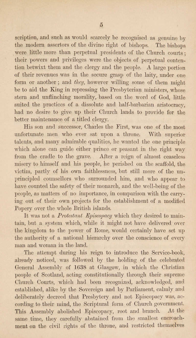 scription, and such as would scarcely he recognised as genuine by the modern assertors of the divine right of bishops. The bishops were little more than perpetual presidents of the Church courts; their powers and privileges were the objects of perpetual conten¬ tion betwixt them and the clergy and the people. A large portion of their revenues was in the secure grasp of the laity, under one form or another ; and they, however willing some of them might be to aid the King in repressing the Presbyterian ministers, whose stern and unflinching morality, based on the word of God, little suited the practices of a dissolute and half-barbarian aristocracy, had no desire to give up their Church lands to provide for the better maintenance of a titled clergy. His son and successor, Charles the First, was one of the most unfortunate men who ever sat upon a tlirone. With superior talents, and many admirable qualities, he wanted the one principle which alone can guide either prince or peasant in the right way from the cradle to the grave. After a reign of almost ceaseless misery to himself and his people, he perished on the scaffold, the victim, partly of his own faithlessness, but still more of the un- princijDled counsellors who surrounded him, and who appear to liave counted the safety of their monarch, and the well-being of the people, as matters of no importance, in comparison with the carry¬ ing out of their own projects for the establishment of a modified Popery over the whole British islands. It was not a Protestant Episcopacy which they desired to main¬ tain, but a system which, while it might not have delivered over the kingdom to the power of Pome, would certainly have set up the authority of a national hierarchy over the conscience of every man and woman in the land. The attempt during his reign to introduce the Service-book, already noticed, was followed by the holding of the celebrated General Assembly of 1638 at Glasgow, in which the Christian people of Scotland, acting constitutionally through their supreme Church Courts, whicli had been recognized, acknowledged, and established, alike by the Sovereign and by Parliament, calmly and deliberately decreed that Presbytery and not Episcopacy was, ac¬ cording to their mind, the Scriptural form of Church government. This Assembly abolished Episcopacy, root and branch. At the same time, they carefully abstained from the smallest encroach¬ ment on the civil rights of the throne, and restricted themselves