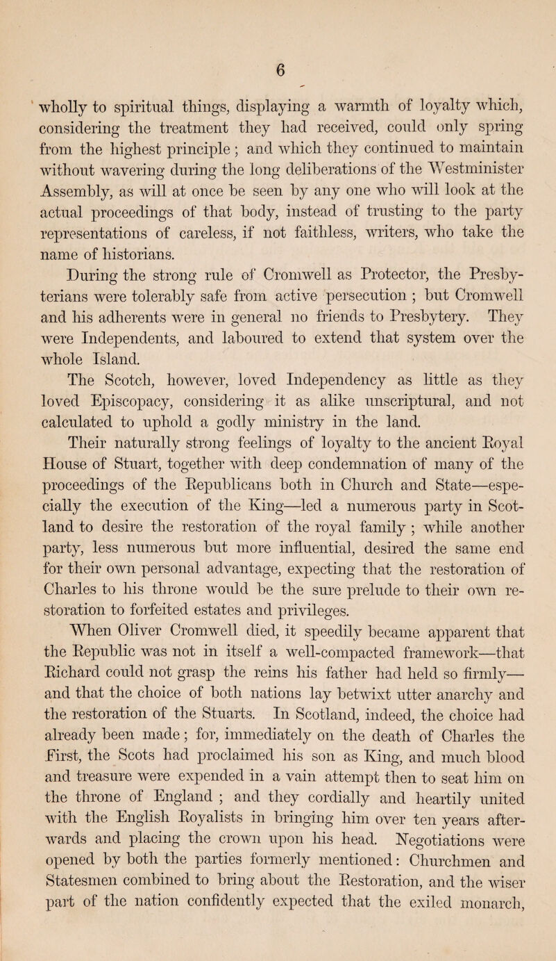 ' wholly to spiritual things, displaying a warmth of loyalty which, considering the treatment they had received, could only spring from the highest principle ; and which they continued to maintain without wavering during the long deliberations of the Westminister Assembly, as will at once be seen by any one who will look at the actual proceedings of that body, instead of trusting to the party representations of careless, if not faithless, writers, who take the name of historians. During the strong rule of Cromwell as Protector, the Presby¬ terians were tolerably safe from active persecution ; but Cromwell and his adherents were in general no friends to Presbytery. They were Independents, and laboured to extend that system over the whole Island. The Scotch, however, loved Independency as httle as they loved Episcopacy, considering it as alike unscriptural, and not calculated to uphold a godly ministry in the land. Their naturally strong feelings of loyalty to the ancient Eoyal House of Stuart, together with deep condemnation of many of the proceedings of the Eepublicans both in Church and State—espe¬ cially the execution of the King—led a numerous party in Scot¬ land to desire the restoration of the royal family; while another party, less numerous but more influential, desired the same end for their own personal advantage, expecting that the restoration of Charles to his throne would be the sure prelude to their own re¬ storation to forfeited estates and privileges. When Oliver Cromwell died, it speedily became apparent that the Eepublic was not in itself a well-compacted framework—that Eichard could not grasp the reins his father had held so firmly— and that the choice of both nations lay betwixt utter anarchy and the restoration of the Stuarts. In Scotland, indeed, the choice had already been made; for, immediately on the death of Charles the Eirst, the Scots had proclaimed his son as King, and much blood and treasure were expended in a vain attempt then to seat him on the throne of England * and they cordially and heartily united with the English Eoyalists in bringing him over ten years after¬ wards and placing the crown upon his head. Kegotiations were opened by both the parties formerly mentioned: Churchmen and Statesmen combined to bring about the Eestoration, and the wiser part of the nation confidently expected that the exiled monarch.