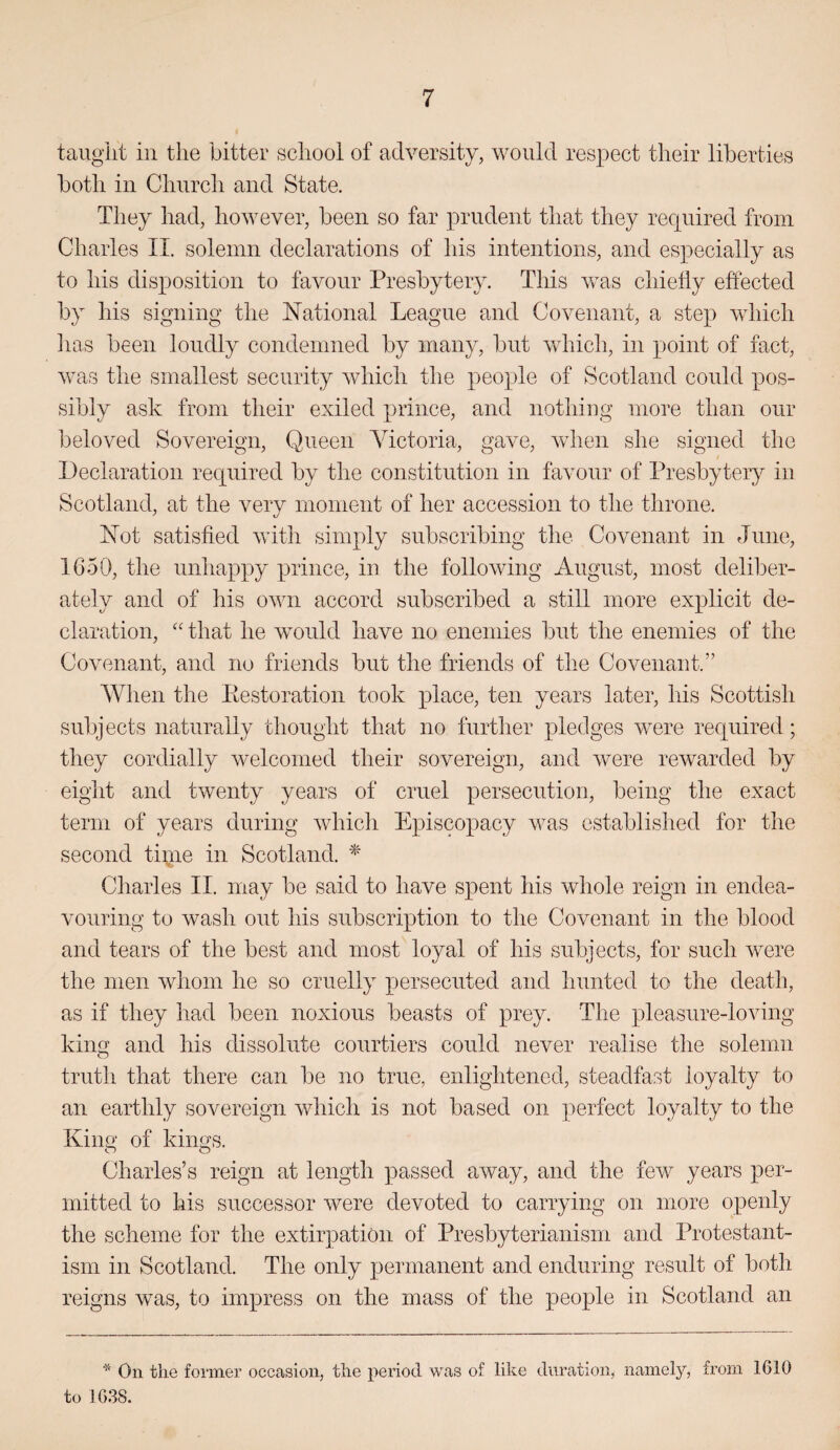 taught ill the bitter school of adversity, would respect their liberties both in Church and State. They had, however, been so far prudent that they recpiired from Charles II. solemn declarations of his intentions, and especially as to his disposition to favour Presbytery. This was chiefly effected by his signing the National League and Covenant, a step which has been loudly condemned by many, but which, in point of fact, was the smallest security which the people of Scotland could pos¬ sibly ask from their exiled prince, and nothing more than our beloved Sovereign, Queen Victoria, gave, when she signed the Declaration required by the constitution in favour of Presbytery in Scotland, at the verv moment of her accession to the throne. Not satisfied with simply subscribing the Covenant in June, 1650, the unhappy prince, in the following August, most deliber¬ ately and of his own accord subscribed a still more explicit de¬ claration, “ that he would have no enemies but the enemies of the Covenant, and no friends but the friends of the Covenant.” When the Eestoration took place, ten years later, his Scottish subjects naturally thought that no further pledges were required; they cordially welcomed their sovereign, and were rewarded by eight and twenty years of cruel persecution, being the exact term of years during which Episcopacy was established for the second tiqie in Scotland. ^ Charles II. may be said to have spent his whole reign in endea¬ vouring to wash out his subscription to the Covenant in the blood and tears of the best and mostNoyal of his subjects, for such were the men whom he so cruelly ^jersecuted and hunted to the death, as if they had been noxious beasts of prey. The pleasure-loving king and his dissolute courtiers could never realise the solemn truth that there can be no true, enlightened, steadfast loyalty to an earthly sovereign which is not based on perfect loyalty to the King of kings. Charles’s reign at length passed away, and the few years per¬ mitted to his successor were devoted to carrying on more openly the scheme for the extirpation of Presbyterianism and Protestant¬ ism in Scotland. The only permanent and enduring result of both reigns was, to impress on the mass of the people in Scotland an On the former occasion, the period was of like duration, namely, from 1610 to 1638.