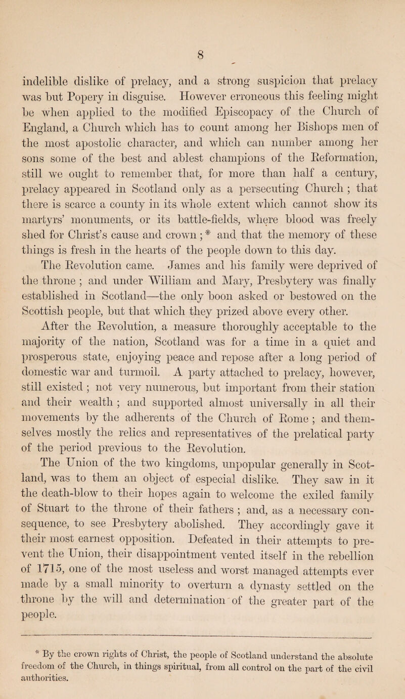 indelible dislike of prelacy, and a strong suspicion tliat prelacy was but Popery in disguise. However erroneous this feeling iniglit be when applied to the modified Episcopacy of the Church of England, a Clinrcli wliicli has to count among her Bishops men of the most apostolic character, and wliicli can number among her sons some of the best and ablest champions of the Eeformation, still we ought to remember that, for more than half a century, prelacy appeared in Scotland only as a persecuting Church ; that there is scarce a county in its wiiole extent which cannot show its martyrs’ monuments, or its battle-fields, where blood was freely shed for Christ’s cause and crown; and that the memory of these tilings is fresh in the hearts of the people down to this day. The Eevolution came. James and his family were deprived of the throne ; and under William and Mary, Presbytery was finally established in Scotland—the only boon asked or bestowed on the Scottish people, but that which they prized above every other. After the Eevolution, a measure thoroughly acceptable to the majority of the nation, Scotland was for a time in a quiet and prosperous state, enjoying peace and repose after a long period of domestic war and turmoil. A party attached to prelacy, however, still existed ; not very numerous, but important from their station and their wealth ; and supported almost universally in all their movements by the adherents of the Church of Eome ; and them¬ selves mostly the relics and representatives of the prelatical party of the period previous to the Eevolution. The Union of the two kingdoms, unpopular generally in Scot¬ land, was to them an object of especial dislike. They saw in it the death-blow to their hopes again to welcome the exiled family of Stuart to the throne of their fathers ; and, as a necessary con¬ sequence, to see Presbytery abolished. They accordingly gave it their most earnest opposition. Defeated in their attempts to pre¬ vent the Union, their disappointment vented itself in the rebellion of 1715, one of the most useless and worst managed attempts ever made by a small minority to overturn a dynasty settled on the throne l)y the will and determination of tlie greater part of the people. By the crown rights of Christ, the people of Scotland understand the absolute freedom of the Church, in things spiritual, from all control on the part of the civil authorities.