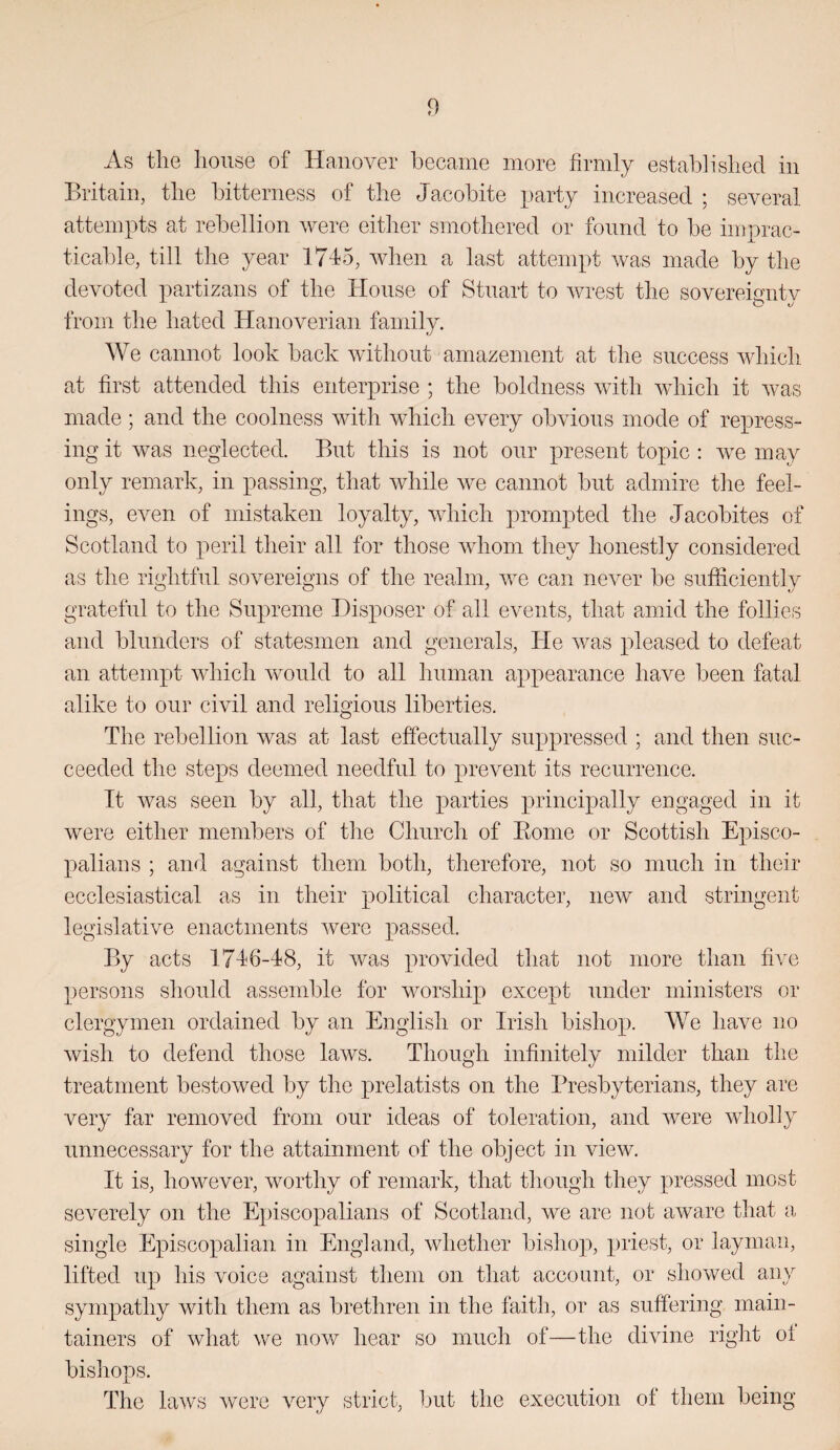 As the house of Hanover became more firmly established in Britain, the bitterness of the Jacobite i)arty increased ; several attempts at rebellion were either smothered or found to be iioprac- ticable, till the year 17J5, when a last attempt was made by the devoted partizans of the House of Stuart to Avrest the sovereignty from the hated Hanoverian family. We cannot look back without amazement at the success whicli at first attended this enterprise ; the boldness Avith Avhich it Avas made; and the coolness Avith which every obAuous mode of repress¬ ing it Avas neglected. But this is not our present topic : aa^c may only remark, in passing, that Avhile Ave cannot but admire the feel¬ ings, eA^en of mistaken loyalty, AAdiich prompted the Jacobites of Scotland to peril their all for those AAdiom they honestly considered as the rightful soAmreigns of the realm, Ave can ncA^er be sufficiently grateful to the Supreme Disposer of all events, that amid the follies and blunders of statesmen and generals, He Avas pleased to defeat an attempt AAdiich AA^ould to all human appearance have been fatal alike to our civil and religious liberties. The rebellion Avas at last effectually suppressed ; and then suc¬ ceeded the steps deemed needful to prevent its recurrence. It was seen by all, that the parties principally engaged in it were either members of the Church of Eome or Scottish Episco¬ palians ; and against them both, therefore, not so much in their ecclesiastical as in their political character, iieAv and stringent legislative enactments Avere passed. By acts 1746-48, it Avas provided that not more than five persons should assemble for worship except under ministers or clergymen ordained by an English or Irish bishop. We have no Avish to defend those laAvs. Though infinitely milder than the treatment bestoAved by the prelatists on the Presbyterians, they are very far removed from our ideas of toleration, and Avere Avhohy unnecessary for the attainment of the object in view. It is, however, Avorthy of remark, that though they pressed most seA^erely on the Episcopalians of Scotland, we are not aware tliat a. single Episcopalian in England, Avhether bishop, priest, or layman, lifted up his voice against them on that account, or showed any sympathy with them as brethren in the faith, or as suffering inain- tainers of Avhat Ave nov^ hear so much of—the divine right ol bishops. The laAA's Avere A^ery strict, but the execution of them being