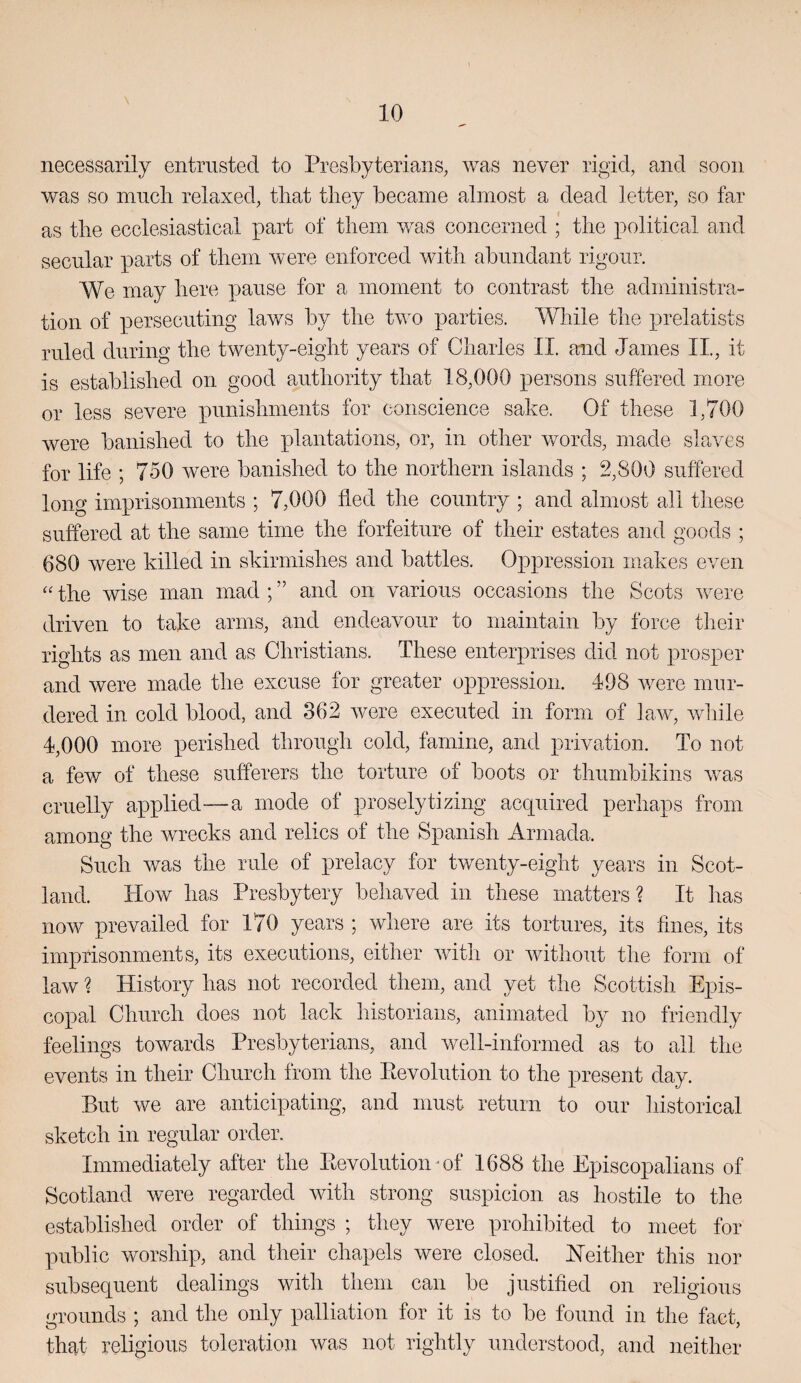 necessarily entrusted to Presbyterians, was never rigid, and soon was so niiiclr relaxed, that they became almost a dead letter, so far as the ecclesiastical part of them was concerned ; the political and secular parts of them were enforced with abundant rigour. We may here pause for a moment to contrast the administra¬ tion of persecuting laws by the tv^o parties. While the prelatists ruled during the twenty-eight years of Charles II. and James II., it is established on good authority that 18,000 persons suffered more or less severe punishments for conscience sake. Of these 1,700 were banished to the xJantations, or, in other words, made slaves for life ; 750 Avere banished to the northern islands ; 2,800 suffered long imprisonments ; 7,000 fled the country ; and almost all these suffered at the same time the forfeiture of their estates and goods ; 680 were killed in skirmishes and battles. Oppression makes even the wise man mad ; ” and on various occasions the Scots Avere driven to take arms, and endeavour to maintain by force their rights as men and as Christians. These enterprises did not prosper and Avere made the excuse for greater oppression. 498 were mur¬ dered in cold blood, and 362 Avere executed in form of law, Avhile 4,000 more perished through cold, famine, and privation. To not a few of these sufferers the torture of boots or thiimbikins AAms cruelly applied—a mode of proselytizing acquired perhaps from among the wrecks and relics of the Spanish Armada. Such Avas the rule of prelacy for twenty-eight years in Scot¬ land. How has Presbytery behaved in these matters? It has now prevailed for 170 years ; Avhere are its tortures, its fines, its imprisonments, its executions, either AAuth or Avithout the form of law ? History has not recorded them, and yet the Scottish Epis¬ copal Church does not lack historians, animated by no friendly feelings towards Presbyterians, and Avell-informed as to all the events in their Church from the Eevolution to the present day. But we are anticipating, and must return to our historical sketch in regular order. Immediately after the Eevolution • of 1688 the Episcopalians of Scotland were regarded Avith strong suspicion as hostile to the established order of things ; they Avere prohibited to meet for public worship, and their chapels Avere closed. ETeither this nor subsequent dealings with them can be justified on religious grounds ; and the only palliation for it is to be found in the fact, that religious toleration Avas not rightly understood, and neither