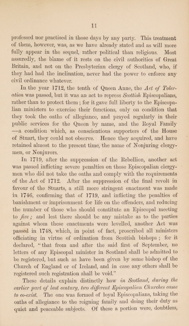 professed nor practised in tliose days by any party. This treatment of them, however, was, as we have already stated and as will more fnlly appear in the sequel, rather political than religions. Most assuredly, the blame of it rests on the civil authorities of Great Britain, and not on the Presbyterian clergy of Scotland, who, if they had had the inclination, never had the power to enforce any civil ordinance whatever. In the year 1712, the tenth of Queen Anne, the Act of Toler¬ ation was passed, but it was an act to repress Scottish Episcopalians, rather than to protect them; for it gave full liberty to the Episcopa¬ lian ministers to exercise their functions, only on condition that they took the oaths of allegiance, and prayed regularly in their public services for the Queen by name, and the Koyal Family —a condition which, as conscientious supporters of the House of Stuart, they could not observe. Hence they acquired, and have retained almost to the present time, the name of Honjuring clergy¬ men, or Honjurors. In 1719, after the suppression of the Eebellion, another act was passed inflicting severe penalties on those Episcopalian clergy¬ men who did not take the oaths and comply with the requirements of the Act of 1712. After the suppression of the flnal revolt in favour of the Stuarts, a still more stringent enactment was made in 1716, confirming that of 1719, and inflicting the penalties of banishment or imprisonment for life on the offenders, and reducing the number of those who should constitute an Episcopal meeting to five ; and lest there should be any mistake as to the parties against whom these enactments were levelled, another Act was passed in 1718, which, in point of fact, proscribed all ministers officiating in virtue of ordination from Scottish bishops ; for it declared, “ that from and after the said first of September, no letters of any Episcopal minister in Scotland shall be admitted to be registered, but such as have been given by some bishop of the Church of England or of Ireland, and in case any others shall be registered such registration shall be void.” These details explain distinctly how in Scotland, during the earlier 'part of last century, two different Episcopalian Churches came to co-exist. The one was formed of loyal Episcopalians, taking the oaths of allegiance to the reigning family and doing their duty as quiet and peaceable subjects. Of these a portion were, doubtless.