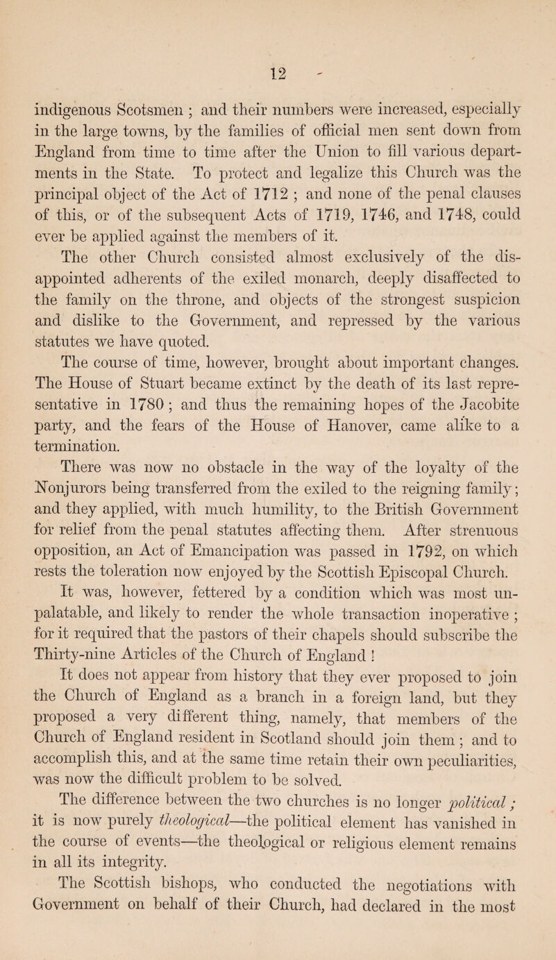 indigenous Scotsmen ; and their numbers were increased, especially in tlie large towns, by tbe families of official men sent down from England from time to time after tbe Union to fill various depart¬ ments in tbe State. To protect and legalize tins Cburcb was tbe principal object of tbe Act of 1712 ; and none of tbe penal clauses of tins, or of tbe subsequent Acts of 1719, 1746, and 1748, could ever be applied against tbe members of it. Tbe other Cburcb consisted almost exclusively of tbe dis¬ appointed adherents of tbe exiled monarch, deeply disaffected to tbe family on tbe throne, and objects of the strongest suspicion and dislike to tbe Government, and repressed by tbe various statutes we have quoted. The course of time, however, brought about important changes. Tbe House of Stuart became extinct by tbe death of its last repre¬ sentative in 1780; and thus tbe remaining hopes of tbe Jacobite party, and the fears of the House of Hanover, came alike to a termination. There was now no obstacle in the way of tbe loyalty of the Honjurors being transferred from tbe exiled to the reigning family; and they applied, with much humility, to the British Government for relief from the penal statutes affecting them. After strenuous opposition, an Act of Emancipation was passed in 1792, on which rests the toleration now enjoyed by the Scottish Episcopal Church. It was, however, fettered by a condition which was most un¬ palatable, and likely to render the whole transaction inoperative ; for it required that the pastors of their chapels should subscribe the Thirty-nine Articles of the Church of England ! It does not appear from history that they ever proposed to join the Church of England as a branch in a foreign land, but they proposed a very different thing, namely, that members of the Church of England resident in Scotland should join them ; and to accomplish this, and at the same time retain their own peculiarities, was now the difficult problem to be solved. The difference between the two churches is no longer 'political; it is now purely theological—the political element has vanished in the course of events—the theological or religious element remains in all its integrity. The Scottish bishops, who conducted the negotiations with Government on behalf of their Church, had declared in the most