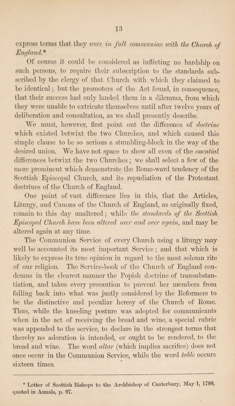 express terms that they were in full communion ivith the Church of England.^' Of course it could he considered as inflicting no hardship on such persons, to require their subscription to the standards sub¬ scribed by the clergy of that Church with which they claimed to be identical; but the promoters of the Act found, in consequence, that their success had only landed them in a dilemma, from which they were unable to extricate themselves until after twelve years of deliberation and consultation, as we shall presently describe. We must, however, first point out the difference of doctrine which existed betwixt the two Churches, and which caused this simple clause to be so serious a stumbling-block in the way of the desired union. We have not space to show all even of the essential differences betwixt the two Churches ; we shall select a few of the more prominent which demonstrate the Eome-ward tendency of the Scottish Episcopal Church, and its repudiation of the Protestant doctrines of the Church of England. One point of vast difference lies in this, that the Articles, Liturgy, and Canons of the Church of England, as originally fixed, remain to this day unaltered; while the standards of the Scottish Episco2ocd Church have heen altered over and over again, and may be altered again at any time. Tlie Communion Service of every Church using a liturgy may well be accounted its most important Service; and that which is likely to express its true ox3inion in regard to the most solemn rite of our religion. The Service-book of the Church of England con¬ demns in the clearest manner the Popish doctrine of transubstan- tiation, and takes every precaution to prevent her members from falling back into what was justly considered by the Keformers to be the distinctive and peculiar heresy of the Church of Pome. Thus, while the kneeling posture was adopted for communicants Avhen in the act of receiving the bread and wine, a special rubric was appended to the service, to declare in the strongest terms that thereby no adoration is intended, or ought to be rendered, to the bread and wine. The word altar (which implies sacrifice) does not once occur in the Communion Service, while the word table occurs sixteen times. * Letter of Scottish Bishops to the Archbishop of Canterbury, May 1, 1780, quoted in Annals, p. 97.