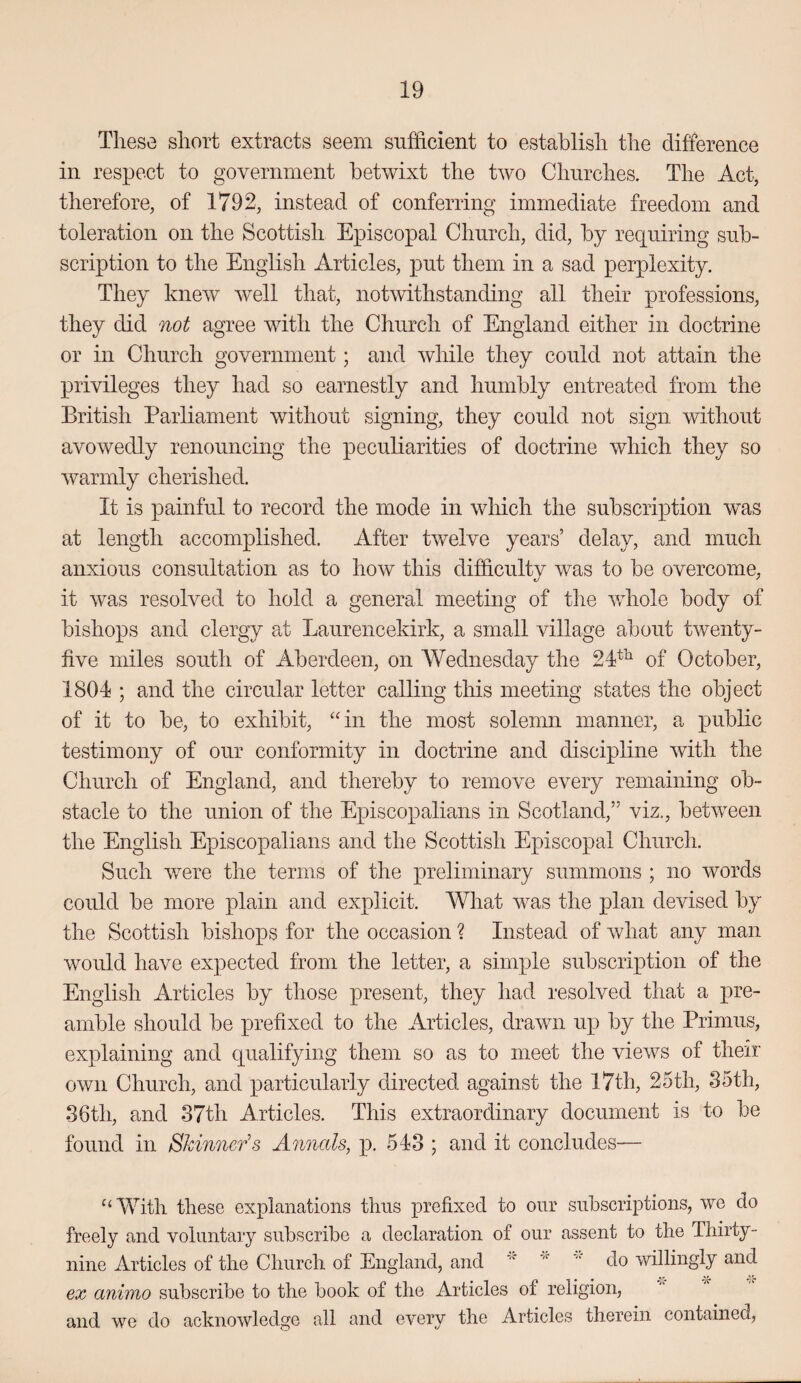 These short extracts seem sufficient to establish the difference in respect to government betwixt the two Churches. The Act, therefore, of 1792, instead of conferring immediate freedom and toleration on the Scottish Episcopal Church, did, by requiring sub¬ scription to the English Articles, put them in a sad perplexity. They knew well that, notwithstanding all their professions, they did not agree with the Church of England either in doctrine or in Church government; and while they could not attain the privileges they had so earnestly and humbly entreated from the British Parliament without signing, they could not sign without avowedly renouncing the peculiarities of doctrine which they so warmly cherished. It is painful to record the mode in which the subscription was at length accomplished. After twelve years’ delay, and much anxious consultation as to how this difficulty was to be overcome, it was resolved to hold a general meeting of the whole body of bishops and clergy at Laurencekirk, a small village about twenty- five miles south of Aberdeen, on Wednesday the 24^^ of October, 1804 ; and the circular letter calling this meeting states the object of it to be, to exhibit, “in the most solemn manner, a public testimony of our conformity in doctrine and discipline with the Church of England, and thereby to remove every remaining ob¬ stacle to the union of the Episcopalians in Scotland,” viz., between the English Episcopalians and the Scottish Episcopal Church. Such were the terms of the preliminary summons ; no words could be more plain and explicit. What was the plan devised by the Scottish bishops for the occasion ? Instead of what any man would have expected from the letter, a simple subscription of the English Articles by those present, they had resolved that a pre¬ amble should be prefixed to the Articles, drawn up by the Primus, explaining and qualifying them so as to meet the views of their own Church, and particularly directed against the I7th, 25th, 35th, 36th, and 37th Articles. This extraordinary document is to be found in Skinner’s Annals, p. 543 ; and it concludes— ^‘With these explanations thus prefixed to our subscriptions, we do freely and voluntary subscribe a declaration of our assent to the Thirty- nine Articles of the Church of England, and do willingly and ex animo subscribe to the book of the Articles of religion, and we do acknowledge all and every the Articles therein contained,