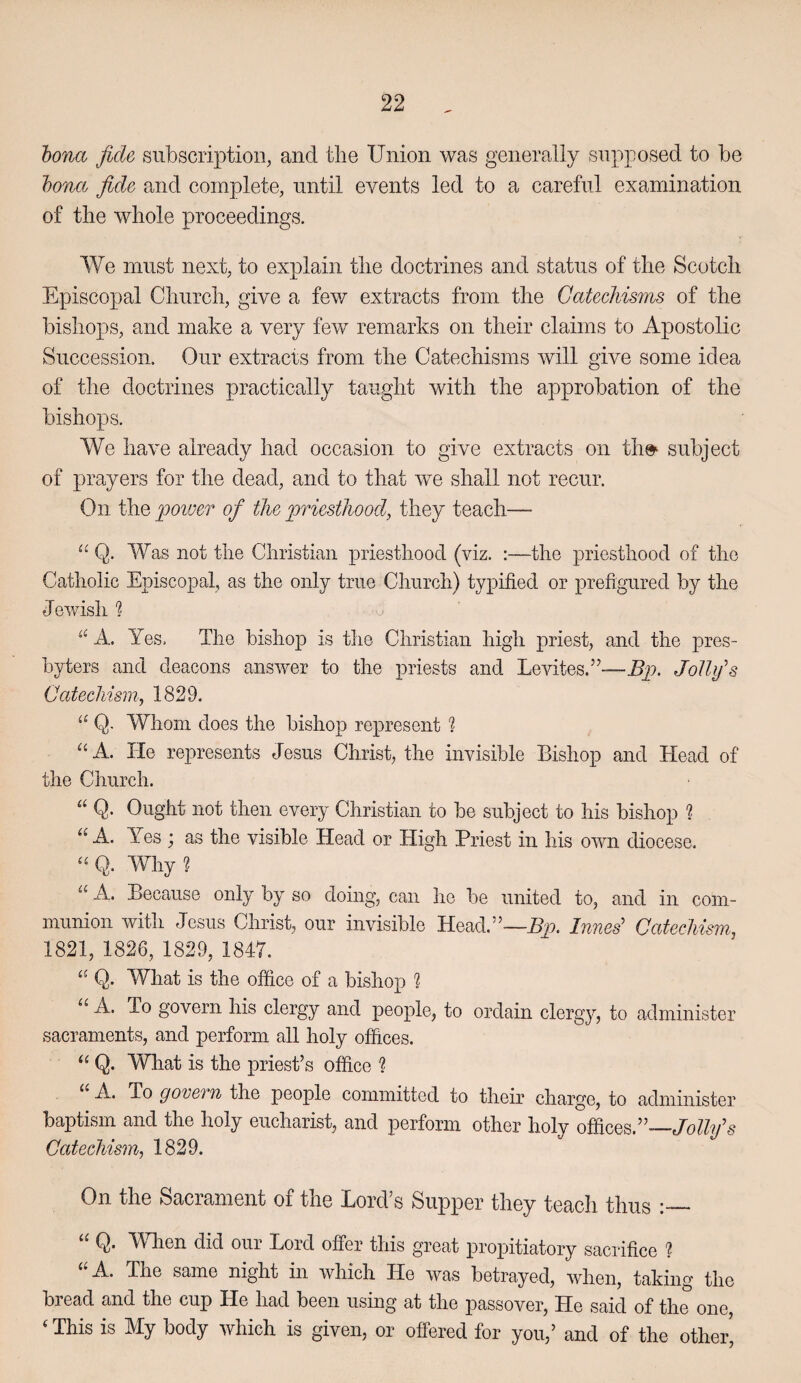hona fide subscription, and the Union was generally supposed to be hona fide and complete, until events led to a careful examination of the whole proceedings. We must next, to explain the doctrines and status of the Scotch Episcopal Church, give a few extracts from the Catechisms of the bishops, and make a very few remarks on their claims to Apostolic Succession. Our extracts from the Catechisms will give some idea of the doctrines practically taught with the approbation of the bishops. We have already had occasion to give extracts on the^ subject of prayers for the dead, and to that we shall not recur. On the poiver of the priesthood, they teach— “ Q. Was not the Christian priesthood (viz. :—the priesthood of the Catholic Episcopal, as the only true Church) typified or prefigured by the Jewish h A. Yes. The bishop is the Christian high priest, and the pres¬ byters and deacons answer to the priests and Levites.”—Bp. Jollifs Catechism, 1829. “ Q. Whom does the bishop represent ? A. lie represents Jesus Christ, the invisible Bishop and Head of the Church. “ Q. Ought not then every Christian to be subject to his bishop ? “ A. Yes j as the visible Head or High Priest in his own diocese. Q. Why ? “ A. Because only by so doing, can he be united to, and in com¬ munion with Jesus Christ, our invisible Head.”—Hj?. Inned Catechism, 1821, 1826, 1829, 1847. Q. What is the office of a bishop ? “ A. To govern his clergy and people, to ordain clergy, to administer sacraments, and perform all holy offices. Q. What is the priest’s office ? A. To govern the people committed to their charge, to administer baptism and the holy eucharist, and perform other holy offices.”— Catechism, 1829. On tho Sticrcim6n.t of the Eord s Suppor tlioy t6a<cli thus _ Q. When did our Lord offer this great propitiatory sacrifice ? ‘'A. The same night in which He was betrayed, when, taking the bread and the cup He had been using at the passover. He said of the one, ‘This is My body which is given, or offered for you,’ and of the other'
