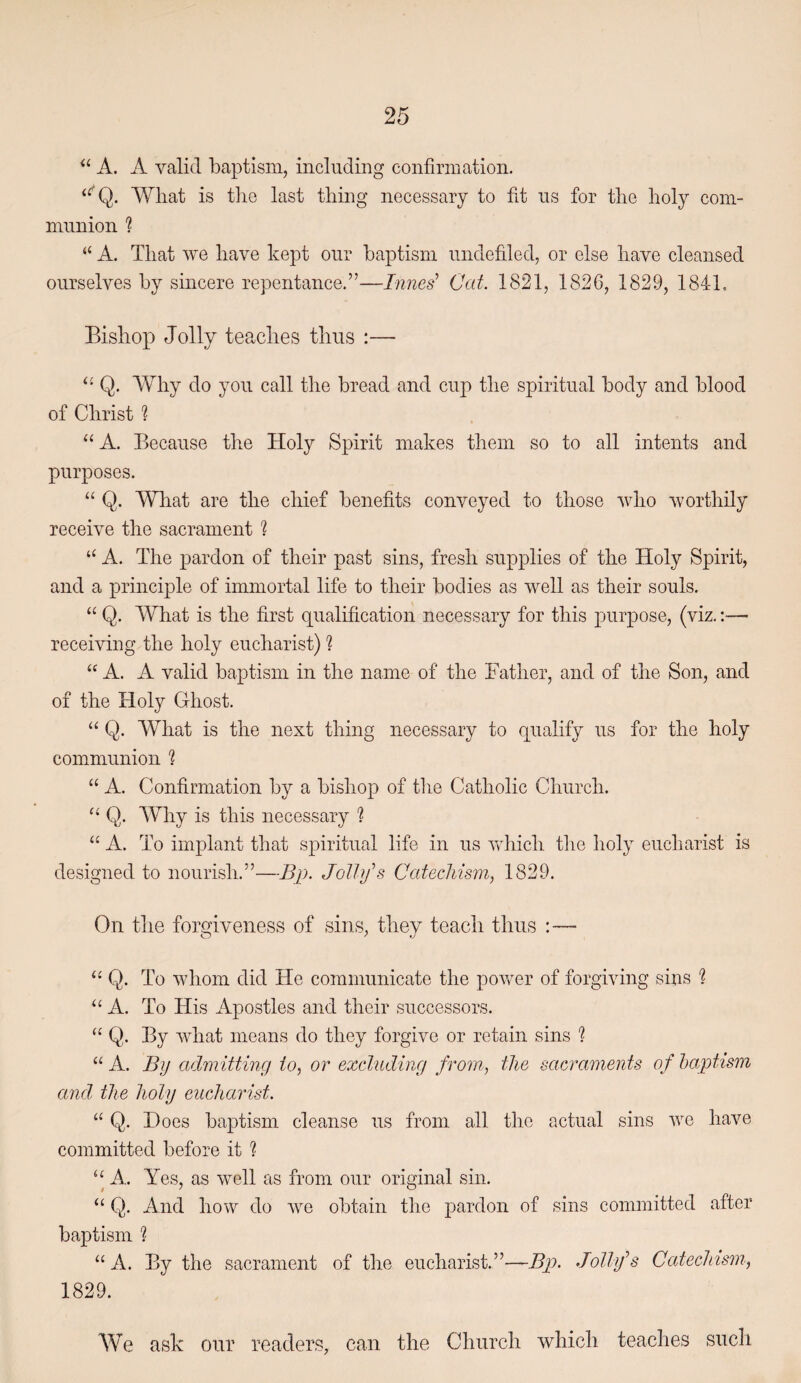 A. A valid baptism, including confirmation. Wliat is tlie last thing necessary to fid us for the holy com¬ munion ? “ A. That we have kept our baptism undefiled, or else have cleansed ourselves by sincere repentance.”—Innes^ Cat. 1821, 1826, 1829, 1841, Bishop Jolly teaches thus :— Q. Why do you call the bread and cup the spiritual body and blood of Christ ? “ A. Because the Holy Spirit makes them so to all intents and purposes. “ Q. What are the chief benefits conveyed to those who worthily receive the sacrament 1 “ A. The pardon of their past sins, fresh supplies of the Holy Spirit, and a principle of immortal life to their bodies as well as their souls. “ Q. What is the first qualification necessary for this purpose, (viz,;— receiving the holy eucharist) ? “ A. A valid baptism in the name of the Father, and of the Son, and of the Holy Ghost. “ Q. AVhat is the next thing necessary to qualify us for the holy communion 1 “ A. Confirmation by a bishop of the Catholic Church. Q. Why is this necessary ? “ A. To implant that spiritual life in us Vvdiich tlie holy eucharist is designed to nourish.”—Bp. Jolhfs CatecMsm, 1829. On the forgiveness of sins, they teach thus :— Q. To whom did He communicate the power of forgiving sins ? “ A. To His Apostles and their successors. “ Q. By what means do they forgive or retain sins ? “ A. By admitting io, or excluding from, the sacraments of baptism and. the holy eucharist. “ Q. Does baptism cleanse us from all the actual sins we have committed before it % ‘‘ A. Yes, as well as from our original sin. “ Q. And how do Ave obtain the pardon of sins committed after baptism % “ A. By the sacrament of the eucharist.”—Bp. Jolly'’s Catechism, 1829. We ask our readers, can the Church which teaches such