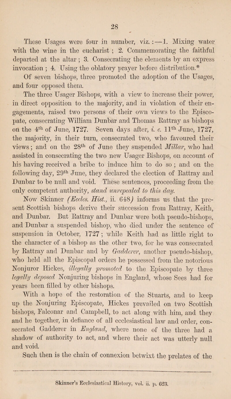 These Usages were four in number, viz. : — 1. Mixing water with the wine in the eucharist ; 2. Commeinorating the faithful departed at the altar ; 3. Consecrating the elements by an express invocation ; 4. Using the oblatory prayer before distribution.^ Of seven bishops, three promoted the adoption of the Usages, and four opposed them. The three Usager Bishops, with a view to increase their power, in direct opposition to the majority, and in violation of their en¬ gagements, raised two persons of their own views to the Episco¬ pate, consecrating William Dunbar and Thomas Kattray as bishops on the 4^^ of June, 1727. Seven days after, i. c. June, 1727, the majority, in their turn, consecrated two, who favoured their views; and on the 28*^ of June they suspended Millar, who had assisted in consecrating the two new Usager Bishops, on account of his having received a bribe to induce him to do so ; and on the following day, 29^^ June, they declared the election of Eattray and Dunbar to be null and void. These sentences, proceeding from the only competent authority, stand unrepealed to this day. ETow Skinner (Eccles. Hist, ii. 648^ informs us that the pre¬ sent Scottish bishops derive their succession from Eattray, Keith, and Dunbar. But Eattray and Dunbar were both pseudo-bishops, and Dunbar a suspended bishop, who died under the sentence of suspension in October, 1727; while Keith had as little right to the character of a bishop as the other two, for he was consecrated by Eattray and Dunbar and by GadAerer, another pseudo-bishop, who lield all the Episcopal orders he possessed from the notorious Konjuror Hickes, illegally promoted to the Episcopate by three legally deposed Konjuring bishops in England, whose Sees had for years been filled by other bishops. With a hope of the restoration of the Stuarts, and to keep up the Konjuring Episcopate, Hickes prevailed on two Scottish bishops, Ealconar and Campbell, to act along with him, and they and he together, in defiance of al] ecclesiastical law and order, con¬ secrated Uadderer in Engla7id, where none of the three had a shadow ot authority to act, and where their act was utterly null and void. Such then is the chain of connexion betwixt the prelates of the Skinner’s Ecclesiastical History, vol. ii. p, 623.