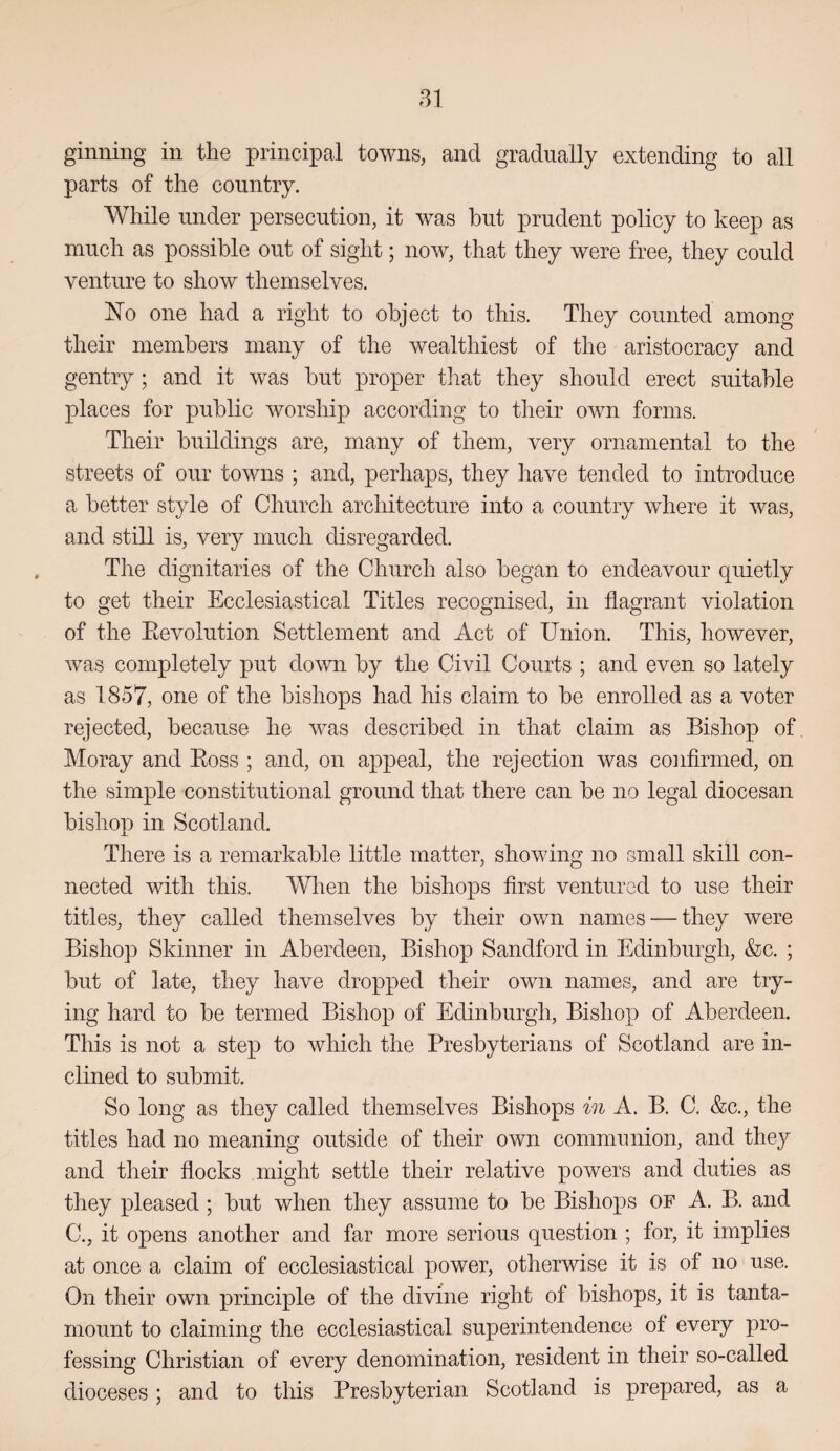 ginning in the principal towns, and gradually extending to all parts of the country. While under persecution, it was hut prudent policy to keep as much as possible out of sight; now, that they were free, they could venture to show themselves. No one had a right to object to this. They counted among their members many of the wealthiest of the aristocracy and gentry; and it was hut proper tliat they should erect suitable places for public worship according to their own forms. Their buildings are, many of them, very ornamental to the streets of our towns ; and, perhaps, they have tended to introduce a better style of Church architecture into a country where it Avas, and still is, very much disregarded. Tlie dignitaries of the Church also began to endeavour quietly to get their Ecclesiastical Titles recognised, in flagrant violation of the Eevolution Settlement and Act of Union. This, however, Avas completely put doAAUi by the Civil Courts ; and even so lately as 1857, one of the bishops had his claim to be enrolled as a voter rejected, because he Avas described in that claim as Bishop of Moray and Boss ; and, on appeal, the rejection was confirmed, on the simple constitutional ground that there can be no legal diocesan bishop in Scotland. There is a remarkable little matter, shoAAung no small skill con¬ nected with this. When the bishops first ventured to use their titles, they called themselves by their own names — they Avere Bishop Skinner in Aberdeen, Bishop Sandford in Edinburgh, &c. ; but of late, they have dropped their own names, and are try¬ ing hard to be termed Bishop of Edinburgh, Bishop of Aberdeen. This is not a step to which the Presbyterians of Scotland are in¬ clined to submit. So long as they called themselves Bishops in A. B. C. &c., the titles had no meaning outside of their own communion, and they and their flocks might settle their relative powers and duties as they pleased ; but when they assume to be Bishojis OF A. B. and C., it opens another and far more serious question ; for, it implies at once a claim of ecclesiastical power, otherwise it is of no use. On their oAvn principle of the divine right of bishops, it is tanta¬ mount to claiming the ecclesiastical superintendence of every pro¬ fessing Christian of every denomination, resident in their so-called dioceses; and to this Presbyterian Scotland is prepared, as a