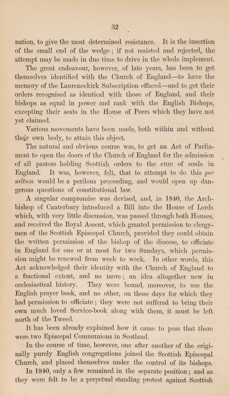 nation, to give the most determined resistance. It is the insertion of the small end of the wedge ; if not resisted and rejected, the attempt may he made in due time to drive in the whole implement. The great endeavour, however, of late years, has been to get themselves identified with the Church of England—to have the memory of the Laurencekirk Subscription effaced—and to get their orders recognised as identical with those of England, and their bishops as equal in power and rank with the English Bishops, exce]3ting their seats in the House of Peers which they have not yet claimed. Various movements have been made, both within and without thejr own body, to attain this object. The natural and obvious course was, to get an Act of Parlia¬ ment to open the doors of the Church of England for the admission of all pastors holding Scottish orders to the cure of souls in England. It was, however, felt, that to attempt to do this fer saltuin would be a perilous proceeding, and would open up dan¬ gerous questions of constitutional law. A singular compromise was devised, and, in 1840, the Arch¬ bishop of Canterbury introduced a Bill into the House of Lords which, with very little discussion, was passed through both Houses, and received the Eoyal Assent, which granted permission to clergy¬ men of the Scottish Episcopal Church, provided they could obtain the written permission of the bishop of the diocese, to officiate in England for one or at most for two Sundays, which permis¬ sion might be renewed from week to week. In other words, this Act acknowledged their identity with the Church of England to a fractional extent, and no more; an idea altogether new in ecclesiastical history. They were bound, moreover, to use the English prayer book, and no other, on those days for which they had permission to officiate ; they were not suffered to bring their own much loved Service-book along with them, it must be left north of the Tweed. It has been already explained how it came to pass that there were two Episcopal Communions in Scotland. In the course of time, however, one after another of the origi¬ nally purely English congregations joined the Scottish Episcopal Church, and placed themselves under the cojitrol of its bishops. In 1840, only a few remained in the separate position; and as they were felt to be a perpetual standing protest against Scottish