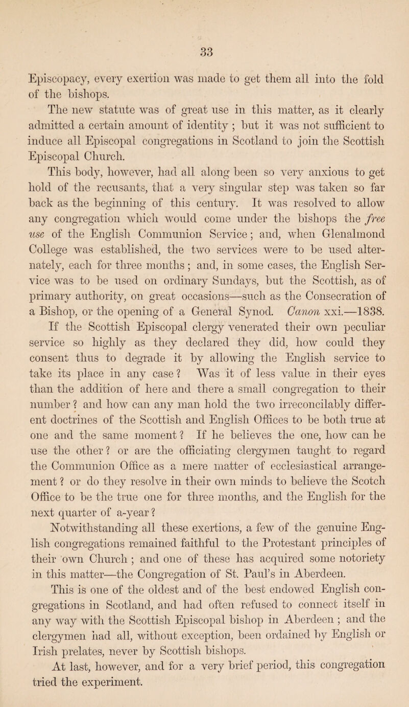 Episcopacy, every exertion was made to get them all into the fold of the bishops. The new statute was of great use in this matter, as it clearly admitted a certain amount of identity ; but it was not sufficient to induce all Episcopal congregations in Scotland to join tlie Scottish Episcopal Church. This body, however, had all along been so very anxious to get hold of the recusants, that a very singular step was taken so far back as the beginning of this century. It was resolved to allow any congregation which would come under the bishops the free use of the English Communion Service; and, when Glenalmond College was established, the two services were to be used alter¬ nately, each for three months ; and, in some cases, the English Ser¬ vice was to be used on ordinary Sundays, but the Scottish, as of primary authority, on great occasions—such as the Consecration of a Bishop, or the opening of a General Synod. Canon xxi.—1838. If the Scottish Episcopal clergy venerated their own peculiar service so highly as they declared they did, how could they consent thus to degrade it by allowing the English service to take its place in any case ? Was it of less value in their eyes than the addition of here and there a small congregation to their number ? and how can any man hold the two irreconcilably differ¬ ent doctrines of the Scottish and English Offices to be both true at one and the same moment ? If he believes the one, how can he use the other? or are the officiating clergymen taught to regard the Communion Office as a mere matter of ecclesiastical arrange¬ ment ? or do they resolve in their own minds to believe the Scotch Office to be the true one for three months, and the English for the next quarter of a-year ? hTotwithstanding all these exertions, a few of the genuine Eng¬ lish congregations remained faithful to the Protestant principles of their own Church ; and one of these has acquired some notoriety in this matter—the Congregation of St. Paul’s in Aberdeen. This is one of the oldest and of the best endowed English con¬ gregations in Scotland, and had often refused to connect itself in any way with the Scottish Episcopal bishop in Aberdeen ; and the clergymen had all, without exception, been ordained by English or Irish prelates, never by Scottish bishops. At last, however, and for a very brief period, this congregation tried the experiment.