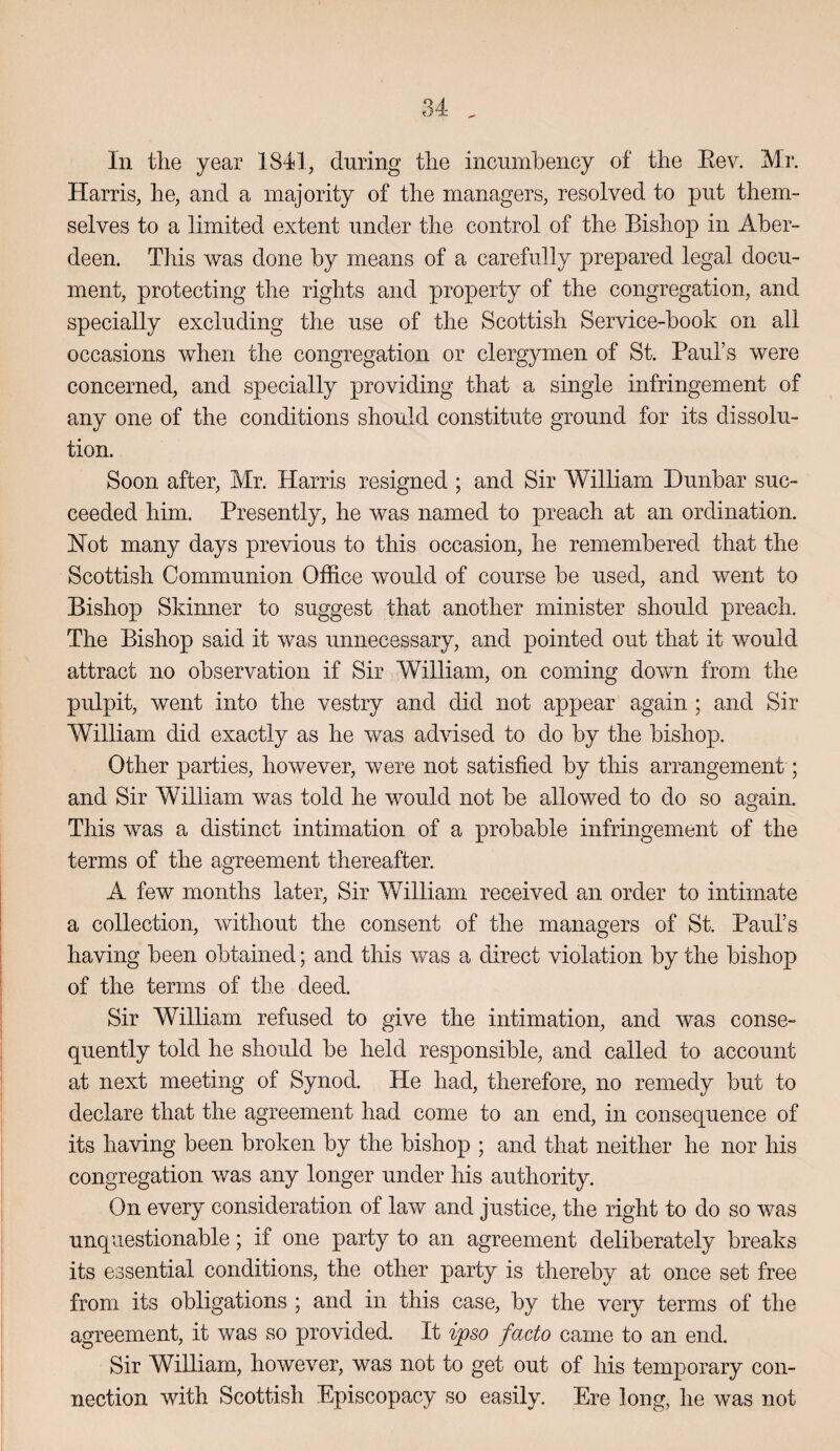 In tlie year 1841, during tlie incumbency of the Eev. Mr. Harris, he, and a majority of the managers, resolved to put them¬ selves to a limited extent under the control of the Bishop in Aber¬ deen. This was done by means of a carefully prepared legal docu¬ ment, protecting the rights and property of the congregation, and specially excluding the use of the Scottish Service-book on all occasions when the congregation or clergymen of St. Paul’s were concerned, and specially providing that a single infringement of any one of the conditions should constitute ground for its dissolu¬ tion. Soon after, Mr. Harris resigned ; and Sir William Dunbar suc¬ ceeded him. Presently, he was named to preach at an ordination. Hot many days previous to this occasion, he remembered that the Scottish Communion Office would of course be used, and went to Bishop Skinner to suggest that another minister should preach. The Bishop said it was unnecessary, and pointed out that it would attract no observation if Sir William, on coming down from the pulpit, went into the vestry and did not appear again ; and Sir William did exactly as he was advised to do by the bishop. Other parties, however, were not satisfied by this arrangement; and Sir William was told he would not be allowed to do so again. This was a distinct intimation of a probable infringement of the terms of the agreement thereafter. A few months later. Sir William received an order to intimate a collection, without the consent of the managers of St. Paul’s having been obtained; and this was a direct violation by the bishop of the terms of the deed. Sir William refused to give the intimation, and was conse¬ quently told he should be held responsible, and called to account at next meeting of Synod. He had, therefore, no remedy but to declare that the agreement had come to an end, in consequence of its having been broken by the bishop ; and that neither he nor his congregation was any longer under his authority. On every consideration of law and justice, the right to do so was unquestionable; if one party to an agreement deliberately breaks its essential conditions, the other party is thereby at once set free from its obligations ; and in this case, by the very terms of the agreement, it was so provided. It ipso facto came to an end. Sir WiUiam, however, was not to get out of his temporary con¬ nection with Scottish Episcopacy so easily. Ere long, he was not