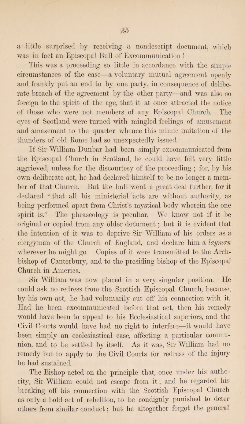 a little surprised by receiving a nondescript document wliicli was in fact an Episcopal Bull of Exconiniiinication ! This was a proceeding so little in accordance with the simple circumstances of the case—a voluntary mutual agreement openly and frankly put an end to by one party, in consequence of delibe¬ rate breach of the agreement by the other party—and was also so foreign to the spirit of the age, that it at once attracted the notice of tliose who were not members of any Episcopal Church. The eyes of Scotland were turned with mingled feelings of amusement and amazement to the quarter whence this mimic imitation of the thunders of old Eome had so unexpectedly issued. If Sir William Dunbar had been simply excommunicated from the Episcopal Church in Scotland, he could have felt very little aggrieved, unless for the discourtesy of the proceeding ; for, by his own deliberate act, he had declared himself to be no longer a mem¬ ber of that Church. But the bull went a great deal further, for it declared ''that all his ministerial acts are without authority, as being performed apart from Christ’s mystical body wlierein the one spirit is.” The phraseology is peculiar. We know not if it be original or copied from any older document; but it is evident that the intention of it was to deprive Sir William of his orders as a clergyman of the Church of England, and declare him a layman wherever he might go. Copies of it were transmitted to the Arch¬ bishop of Canterbury, and to the presiding bishop of the Episcopal Church in America. Sir William Avas now placed in a very singular position. He could ask no redress from the Scottish Episcopal Church, because, by his own act, he had voluntarily cut off his connection with it. Had he been excommunicated before that act, then his remedy Avould have been to appeal to his Ecclesiastical superiors, and the Civil Courts would have had no right to interfere—it Avould have been simply an ecclesiastical case, affecting a particular commu¬ nion, and to be settled by itself As it was. Sir William had no remedy but to apply to the Civil Courts for redress of the injury he had sustained. The Bishop acted on the princijjle that, once under his autho¬ rity, Sir William could not escape from it; and he regarded his l)reaking off his connection with the Scottish Episcopal Church as only a bold act of rebellion, to be condignly punished to deter others from similar conduct; but he altogether forgot the general