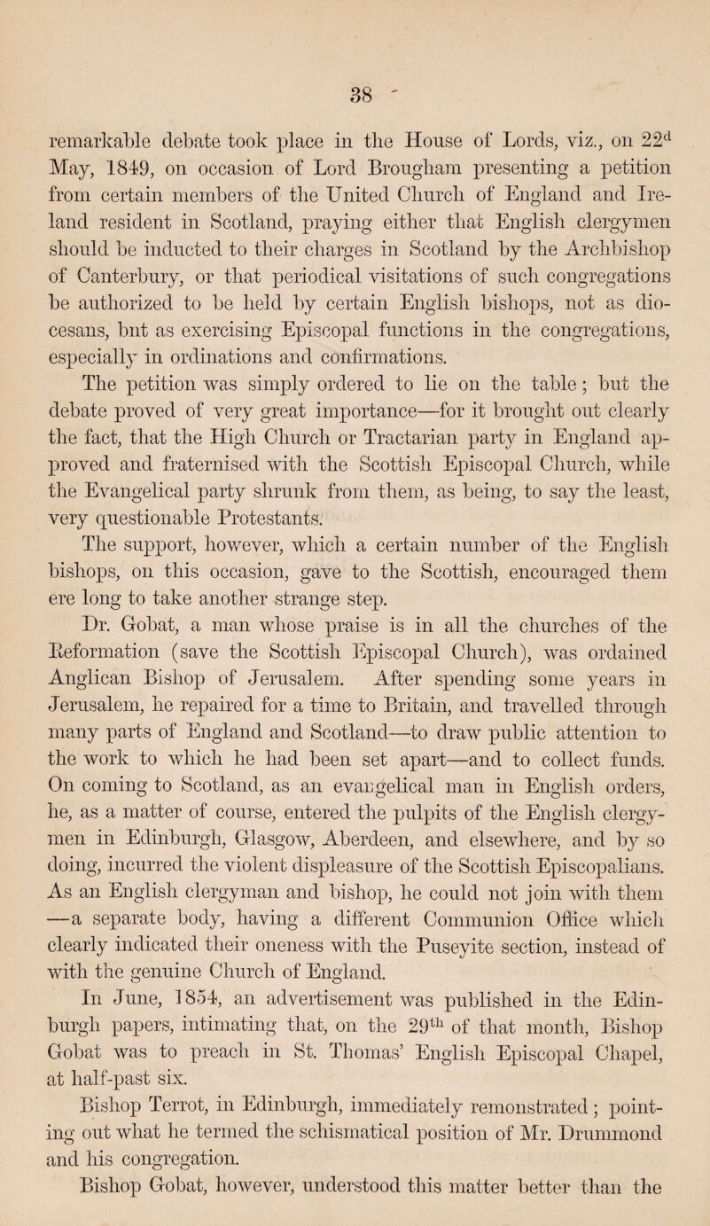 remarkable debate took place in the House of Lords, viz., on 22^ May, 1849, on occasion of Lord Brougham presenting a petition from certain members of the United Church of England and Ire¬ land resident in Scotland, praying either that English clergymen should be inducted to their charges in Scotland by the Archbishop of Canterbury, or that periodical visitations of such congregations be authorized to be held by certain English bishops, not as dio¬ cesans, but as exercising Episcopal functions in the congregations, especially in ordinations and confirmations. The petition was simply ordered to lie on the table; but the debate proved of very great importance—for it brought out clearly the fact, that the High Church or Tractarian party in England ap¬ proved and fraternised with the Scottish Episcopal Church, while the Evangelical party shrunk from them, as being, to say the least, very questionable Protestants. The support, however, which a certain number of the English bishops, on this occasion, gave to the Scottish, encouraged them ere long to take another strange step. Dr. Gobat, a man whose praise is in all the churches of the Eeformation (save the Scottish Episcopal Church), was ordained Anglican Bishop of Jerusalem. After spending some years in Jerusalem, he repaired for a time to Britain, and travelled through many parts of England and Scotland—to draw public attention to the work to which he had been set apart—and to collect funds. On coming to Scotland, as an evaugelical man in English orders, he, as a matter of course, entered the pulpits of the English clergy¬ men in Edinburgh, Glasgow, Aberdeen, and elsewhere, and by so doing, incurred the violent displeasure of the Scottish Episcopalians. As an English clergyman and bishop, he could not join with them —a separate body, having a different Communion Office whicli clearly indicated their oneness witli the Puseyite section, instead of with the genuine Church of England. In June, 1854, an advertisement was published in the Edin¬ burgh papers, intimating that, on the 29^^ of that month. Bishop Gobat was to preach in St. Thomas’ English Episcopal Chapel, at half-past six. Bishop Terrot, in Edinburgh, immediately remonstrated; point¬ ing out what he termed the schismatical position of Mr. Drummond and his congregation. Bishop Gobat, however, understood this matter better than the