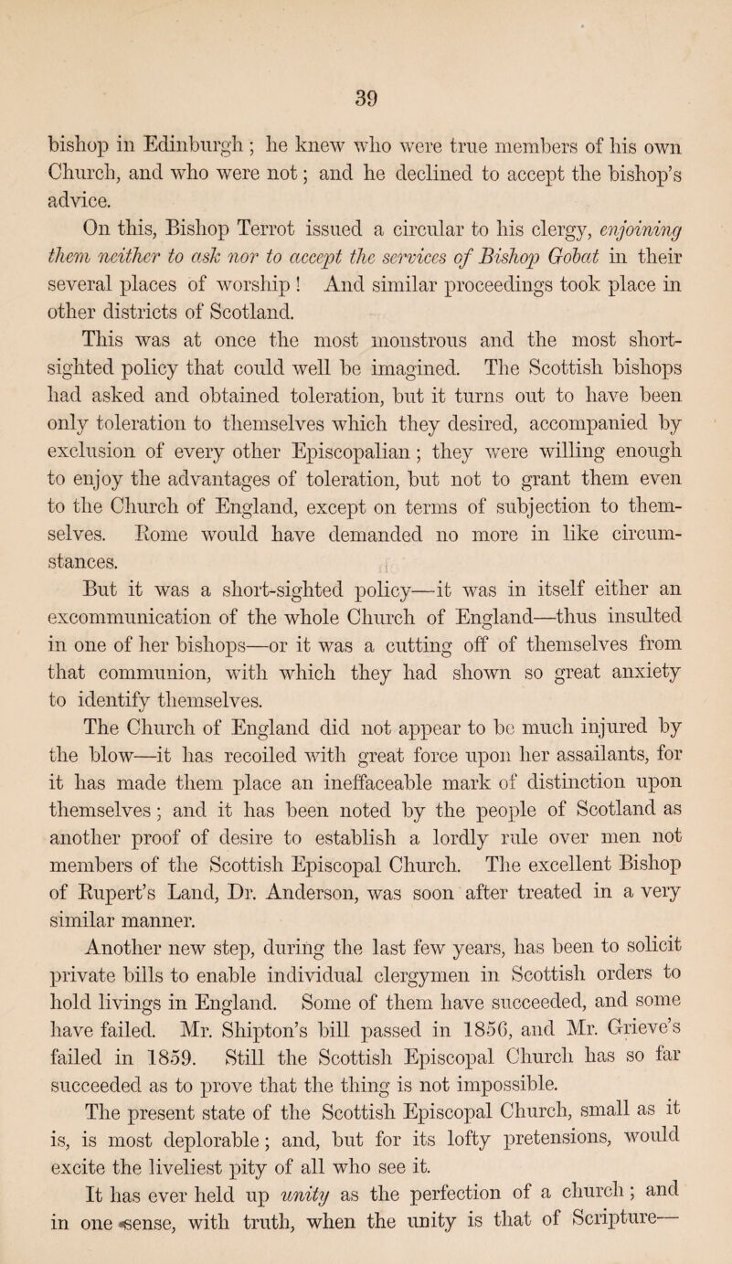 bishop in Edinburgh ; he knew who were true members of his own Church, and who were not; and he declined to accept the bishop’s advice. On this, Bishop Terrot issued a circular to his clergy, enjoining them neither to ask nor to accept the sermces of Bishop) Gobat in their several places of worship ! And similar proceedings took place in other districts of Scotland, This was at once the most monstrous and the most short¬ sighted policy that could well be imagined. The Scottish bishops had asked and obtained toleration, but it turns out to have been only toleration to themselves which they desired, accompanied by exclusion of every other Episcopalian; they were willing enough to enjoy the advantages of toleration, but not to grant them even to the Church of England, except on terms of subjection to them¬ selves. Koine would have demanded no more in like circum¬ stances. But it was a short-sighted policy—-it was in itself either an excommunication of the whole Church of England—thus insulted in one of her bishops—or it was a cutting off of themselves from that communion, with which they had shown so great anxiety to identify themselves. The Church of England did not appear to be much injured by the blow—it has recoiled with great force upon her assailants, for it has made them place an ineffaceable mark of distinction upon themselves; and it has been noted by the people of Scotland as another proof of desire to establish a lordly rule over men not members of the Scottish Episcopal Church. The excellent Bishop of Eupert’s Land, Dr. Anderson, was soon after treated in a very similar manner. Another new step, during the last few years, has been to solicit private bills to enable individual clergymen in Scottish orders to hold livings in England. Some of them have succeeded, and some have failed. Mr. Shipton’s bill passed in 185C, and Mr. Grieve’s failed in 1859. Still the Scottish Episcopal Church has so far succeeded as to prove that the thing is not impossible. The present state of the Scottish Episcopal Church, small as it is, is most deplorable; and, but for its lofty pretensions, would excite the liveliest pity of all who see it. It has ever held up unity as the perfection of a church; and in one «6ense, with truth, when the unity is that of Scripture