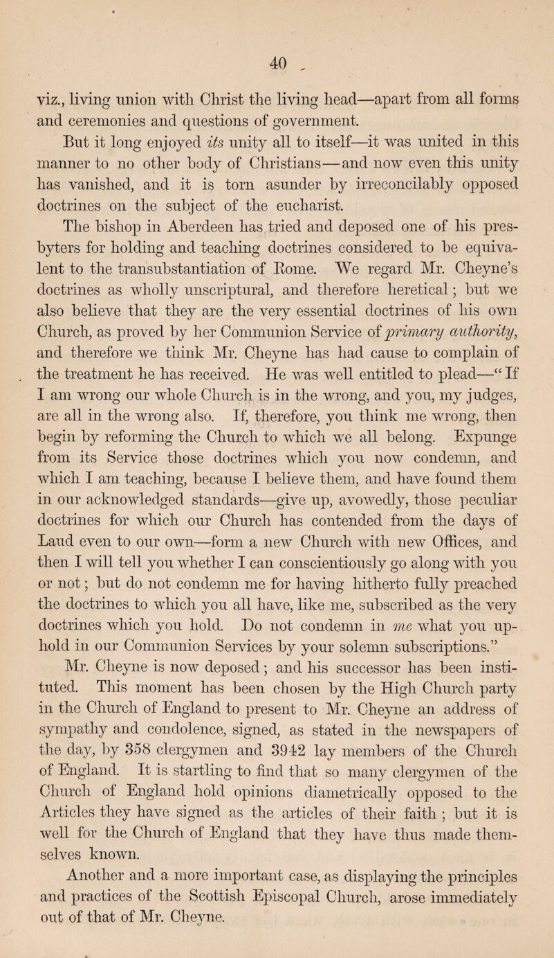 viz,, living union with Christ the living head—apart from all forms and ceremonies and questions of government. But it long enjoyed its unity all to itself—it was united in this manner to no other body of Christians—and now even this unity has vanished, and it is torn asunder by irreconcilably opposed doctrines on the subject of the eucharist. The bishop in Aberdeen has tried and deposed one of his pres¬ byters for holding and teaching doctrines considered to be equiva¬ lent to the transubstantiation of Eome. We regard Mr. Cheyne’s doctrines as wholly unscriptural, and therefore heretical; but we also believe that they are the very essential doctrines of his own Church, as proved by her Communion Service oiprimary authorityy and therefore we think Mr. Cheyne has had cause to complain of the treatment he has received. He was well entitled to plead—If I am wrong our whole Church is in the wrong, and you, my judges, are all in the wrong also. If, therefore, you think me wrong, then begin by reforming the Church to which we all belong. Expunge from its Service those doctrines Avhich you now condemn, and which I am teaching, because I believe them, and have found them in our acknowledged standards—give up, avowedly, those peculiar doctrines for which our Church has contended from the days of Laud even to our own-—form a new Church with new Offices, and then I will tell you whether I can conscientiously go along with you or not; but do not condemn me for having hitherto fully preached the doctrines to which you all have, like me, subscribed as the very doctrines which you hold. Do not condemn in one what you up¬ hold in our Communion Services by your solemn subscriptions.” Mr. Cheyne is now deposed; and his successor has been insti¬ tuted. This moment has been chosen by the High Church party in the Church of England to present to Mr. Cheyne an address of sympathy and condolence, signed, as stated in the newspapers of the day, by 358 clergymen and 3942 lay members of the Church of England. It is startling to find that so many clergymen of the Church of England hold opinions diametrically opposed to the Articles they have signed as the articles of their faith ; but it is well lor the Church of England that they have thus made them¬ selves known. Another and a more important case, as displaying the principles and practices of the Scottish Episcopal Church, arose immediately out of that of Mr. Cheyne.