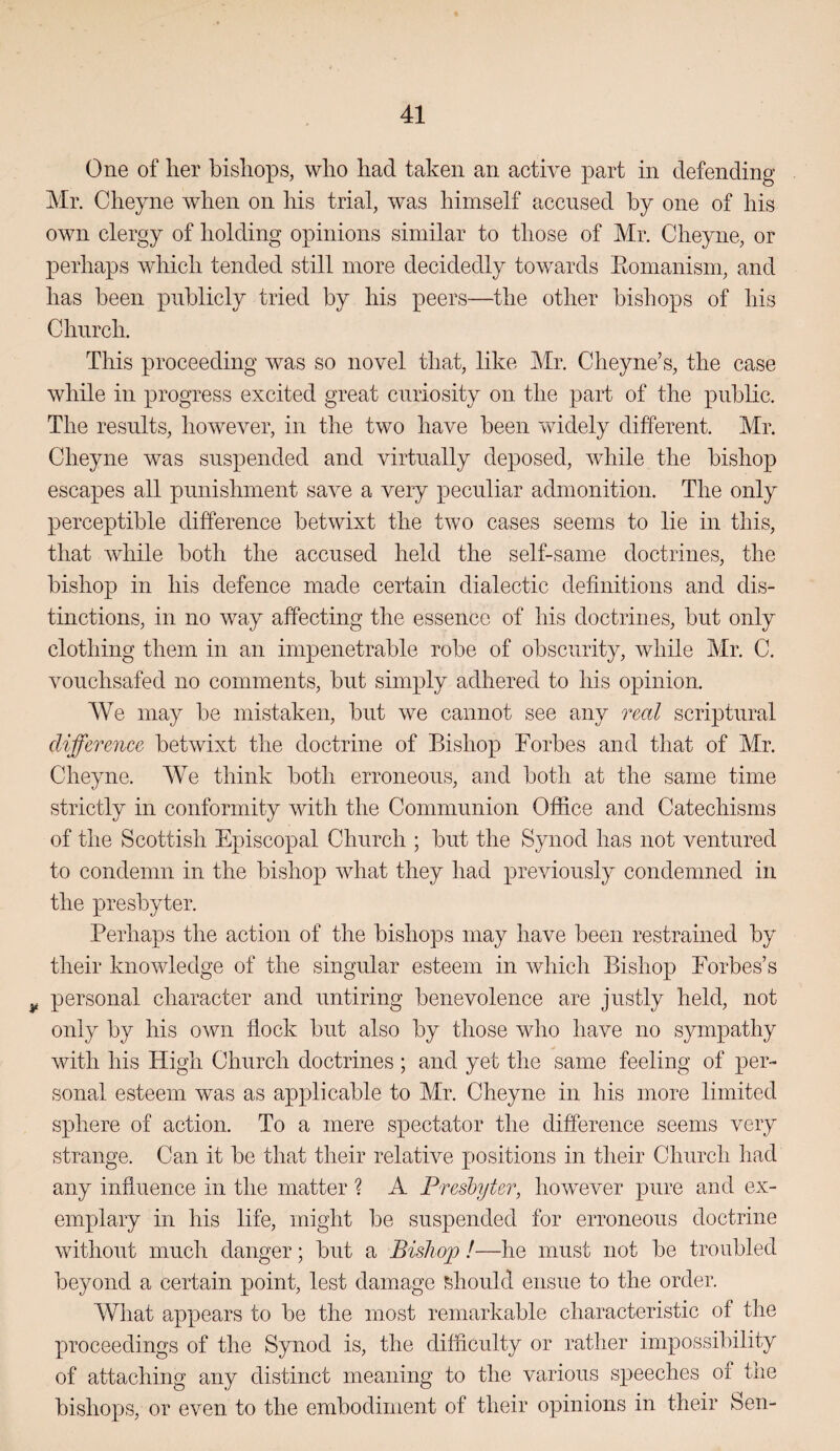 One of lier bishops, who had taken an active part in defending Mr. Cheyne when on his trial, was himself accused by one of his own clergy of holding opinions similar to those of Mr. Cheyne, or perhaps which tended still more decidedly towards Eomanism, and has been publicly tried by his peers—the other bishops of his Church. This proceeding was so novel that, like Mr. Cheyne’s, the case while in progress excited great curiosity on the part of the public. The results, hoAvever, in the two have been widely different. Mr. Cheyne was suspended and virtually deposed, while the bishop escapes all punishment save a very peculiar admonition. The only perceptible difference betwixt the two cases seems to lie in this, that while both the accused held the self-same doctrines, the bishop in his defence made certain dialectic definitions and dis¬ tinctions, in no way affecting the essence of his doctrines, but only clothing them in an impenetrable robe of obscurity, while Mr. C. vouchsafed no comments, but simply adhered to his opinion. We may be mistaken, but we cannot see any real scriptural difference betwixt the doctrine of Bishop Forbes and that of Mr. Cheyne. We think both erroneous, and both at the same time strictly in conformity with the Communion Office and Catechisms of the Scottish Episcopal Church ; but the Synod has not ventured to condemn in the bishop what they had previously condemned in the presbyter. Perhaps the action of the bishops may have been restrained by their knowledge of the singular esteem in which Bishop Forbes’s y personal character and untiring benevolence are justly held, not only by his own flock but also by those who have no sympathy with his High Church doctrines ; and yet the same feeling of per¬ sonal esteem was as applicable to Mr. Cheyne in his more limited sphere of action. To a mere spectator the difference seems very strange. Can it be that their relative positions in their Church had any influence in the matter ? A Presbyter, however pure and ex¬ emplary in his life, might be suspended for erroneous doctrine without much danger; but a Bishop !—he must not be troubled beyond a certain point, lest damage should ensue to the order. What appears to be the most remarkable characteristic of the proceedings of the Synod is, the difficulty or rather impossibility of attaching any distinct meaning to the various speeches of the bishops, or even to the embodiment of their opinions in their Sen-