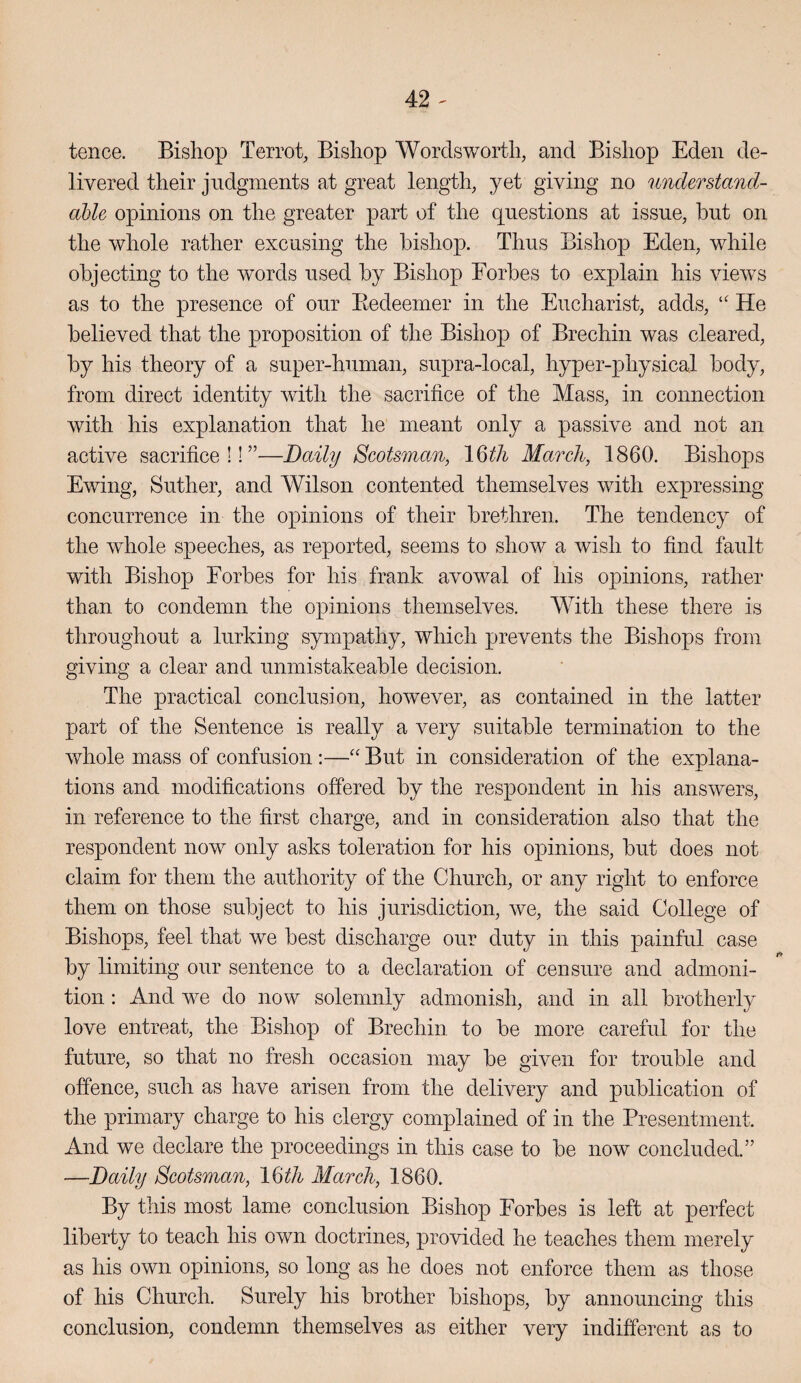 tence. Bishop Terrot, Bishop Wordsworth, and Bishop Eden de¬ livered their judgments at great length, yet giving no understand- able opinions on the greater part of the questions at issue, but on the whole rather excusing the bishop. Thus Bishop Eden, while objecting to the words used by Bishop Forbes to explain his views as to the presence of our Eedeeiner in the Eucharist, adds, He believed that the proposition of the Bishop of Brechin was cleared, by his theory of a super-human, supra-local, hyper-physical body, from direct identity with the sacrifice of the Mass, in connection with his explanation that he meant only a passive and not an active sacrifice!!”—Daily Scotsman, \Wi March, 1860. Bishops Ewing, Suther, and Wilson contented themselves with expressing concurrence in the opinions of their brethren. The tendency of the whole speeches, as reported, seems to show a wish to find fault with Bishop Forbes for his frank avowal of his opinions, rather than to condemn the opinions themselves. With these there is throughout a lurking sympathy, which prevents the Bishops from giving a clear and unmistakeable decision. The practical conclusion, however, as contained in the latter part of the Sentence is really a very suitable termination to the whole mass of confusion ;—But in consideration of the explana¬ tions and modifications offered by the respondent in his answers, in reference to the first charge, and in consideration also that the respondent now only asks toleration for his opinions, but does not claim for them the authority of the Church, or any right to enforce them on those subject to his jurisdiction, we, the said College of Bishops, feel that we best discharge our duty in this painful case by limiting our sentence to a declaration of censure and admoni¬ tion : And we do now solemnly admonish, and in all brotherly love entreat, the Bishop of Brechin to be more careful for the future, so that no fresh occasion may be given for trouble and offence, such as have arisen from the delivery and publication of the primary charge to his clergy complained of in the Presentment. And we declare the proceedings in this case to be now concluded.” —Daily Scotsman, Myth March, 1860. By this most lame conclusion Bishop Forbes is left at perfect liberty to teach his own doctrines, provided he teaches them merely as his own opinions, so long as he does not enforce them as those of his Church. Surely his brother bishops, by announcing this conclusion, condemn themselves as either very indifferent as to
