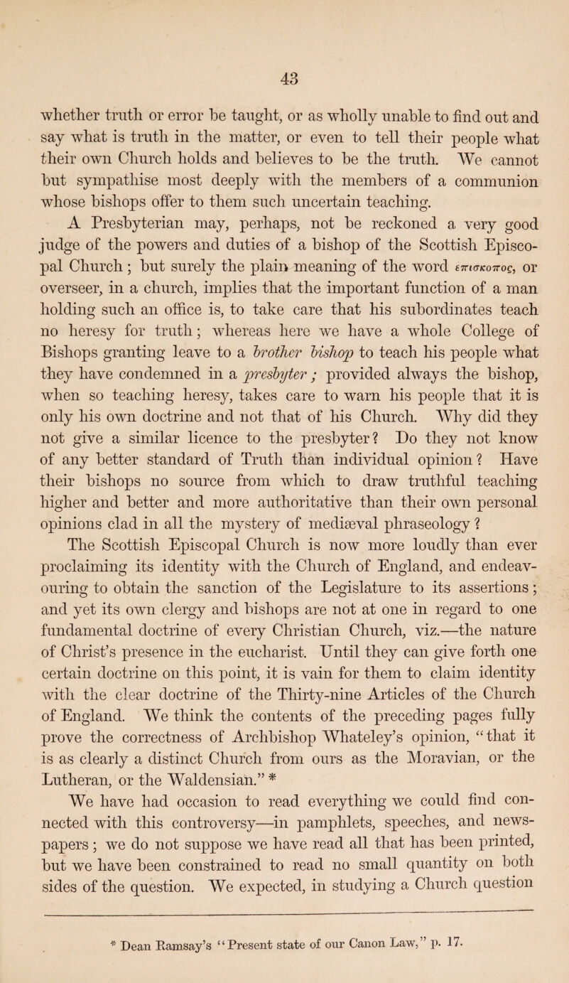whether truth or error he taught, or as wholly unable to find out and say what is truth in the matter, or even to tell their people what their own Church holds and believes to be the truth. We cannot but sympathise most deeply with the members of a communion whose bishops offer to them such uncertain teaching. A Presbyterian may, perhaps, not be reckoned a very good judge of the powers and duties of a bishop of the Scottish Episco¬ pal Church ; but surely the plain meaning of the word ettjo-kottoc, or overseer, in a church, implies that the important function of a man holding such an office is, to take care that his subordinates teach no heresy for truth; whereas here we have a whole College of Bishops granting leave to a brother bishop to teach his people what they have condemned in a presbyter ; provided always the bishop, when so teaching heresy, takes care to warn his people that it is only his own doctrine and not that of his Church. Why did they not give a similar licence to the presbyter? Do they not know of any better standard of Truth than individual opinion ? Have their bishops no source from which to draw truthful teaching higher and better and more authoritative than their own personal opinions clad in all the mystery of mediaeval phraseology ? The Scottish Episcopal Church is now more loudly than ever proclaiming its identity with the Church of England, and endeav¬ ouring to obtain the sanction of the Legislature to its assertions; and yet its own clergy and bishops are not at one in regard to one fundamental doctrine of every Christian Church, viz.—the nature of Christ’s presence in the eucharist. Until they can give forth one certain doctrine on this point, it is vain for them to claim identity with the clear doctrine of the Thirty-nine Articles of the Church of England. We think the contents of the preceding pages fully prove the correctness of Archbishop Whateley’s opinion, '' that it is as clearly a distinct Church from ours as the Moravian, or the Lutheran, or the Waldensian.” ^ We have had occasion to read everything we could find con¬ nected with this controversy—in pamphlets, speeches, and news¬ papers ; we do not suppose we have read all that has been printed, but we have been constrained to read no small quantity on both sides of the question. We expected, in studying a Church question * Dean Ramsay’s “Present state of our Canon Law,” p. 17.