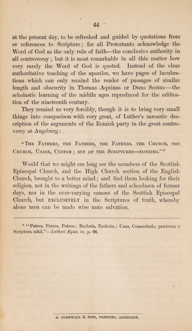 at the present day, to be refreshed and guided by quotations from or references to Scripture; for all Protestants acknowledge the Word of God as the only rule of faith—the conclusive authority in all controversy; but it is most remarkable in all this matter how very rarely the Word of God is quoted. Instead of the clear authoritative teaching of the apostles, we have pages of lucubra¬ tions which can only remind the reader of passages of similar length and obscurity in Thomas Aquinas or Duns Scotus—the scholastic learning of the middle ages reproduced for the edifica¬ tion of the nineteenth century. They remind us very forcibly, though it is to bring very small things into comparison with very great, of Luther’s sarcastic des¬ cription of the arguments of the Eomish party in the great contro¬ versy at Augsburg: “The Fathers, the Fathers, the Fathers, the Church, the Church, Usage, Custom; but of the Scriptures—nothing.” Would that we might ere long see the members of the Scottish Episcopal Church, and the High Church section of the English Church, brought to a better mind ; and find them looking for their religion, not in the writings of the fathers and schoolmen of former days, nor in the ever-varying canons of the Scottish Episcopal Church, but exclusively in the Scriptures of truth, whereby alone men can be made wise unto salvation. * “Patres, Patres, Patres; Ecclesia, Ecclesia ; Usus, Consuetudo, pra3terea e Scriptura nihil.”—Lutheri E'pist. iv. jp. 96. G. COEN WALL & SONS, PRINTERS, ABERDEEN,