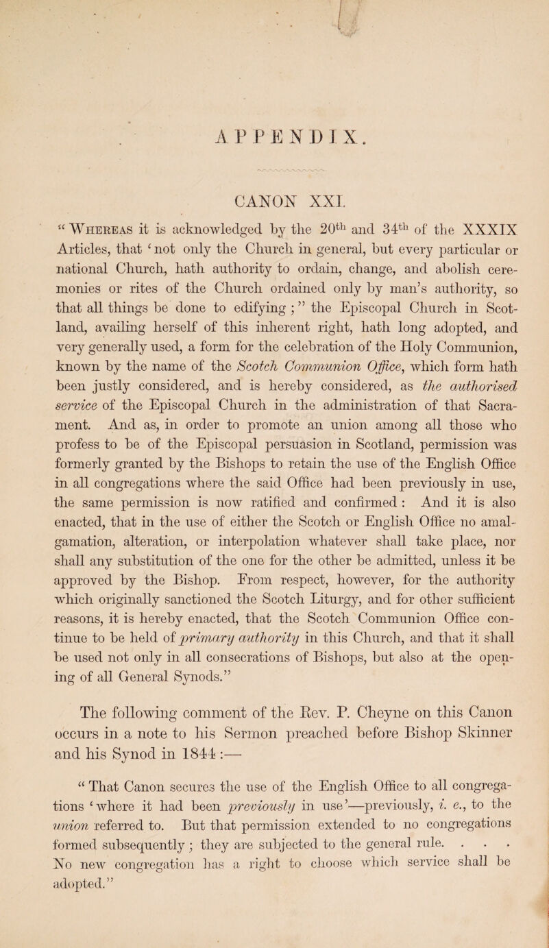 APPENDIX. CANON XXL “ Whereas it is acknowledged by tlie 20^^^ and 34^^^ of the XXXIX Articles, that ‘ not only the Church in general, but every particular or national Church, hath authority to ordain, change, and abolish cere¬ monies or rites of the Church ordained only by man’s authority, so that all things be done to edifying; ” the Episcopal Church in Scot¬ land, availing herself of this inherent right, hath long adopted, and very generally used, a form for the celebration of the Holy Communion, known by the name of the Scotch Communion Office, which form hath been justly considered, and is hereby considered, as the authorised service of the Episcopal Church in the administration of that Sacra¬ ment. And as, in order to promote an union among all those who profess to be of the Episcopal persuasion in Scotland, permission was formerly granted by the Bishops to retain the use of the English Office in all congregations where the said Office had been previously in use, the same permission is now ratified and confirmed : And it is also enacted, that in the use of either the Scotch or English Office no amal¬ gamation, alteration, or interpolation whatever shall take place, nor shall any substitution of the one for the other be admitted, unless it be approved by the Bishop, Erom respect, however, for the authority which originally sanctioned the Scotch Liturgy, and for other sufficient reasons, it is hereby enacted, that the Scotch Communion Office con¬ tinue to be held oiprimary authority in this Church, and that it shall be used not only in all consecrations of Bishops, but also at the open¬ ing of all General Synods.” The following comment of the Eev. P. Cheyne on this Canon occurs in a note to his Sermon preached before Bishop Skinner and his Synod in 1844 :— “ That Canon secures the use of the English Office to all congrega¬ tions ‘where it had been previoushj in use’—previously, i. e., to the union referred to. But that permission extended to no congregations formed subsec^uently; they are subjected to the general rule. Xo new congregation lias a right to clioose whicli service shall be adopted.”