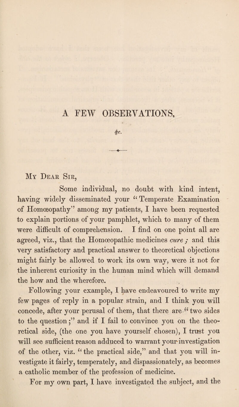 A FEW OBSEEVATIONS, My Deae SiEj Some individual, no doubt with kind intent, having widely disseminated your Temperate Examination of Homoeopathy” among my patients, I have been requested to explain portions of your pamphlet, which to many of them were difficult of comprehension. I find on one point all are agreed, viz., that the Homoeopathic medicines cure ; and this very satisfactory and practical answer to theoretical objections might fairly be allowed to work its own way, were it not for the inherent curiosity in the human mind which will demand the how and the wherefore. Following your example, I have endeavoured to write my few pages of reply in a popular strain, and I think you will concede, after your perusal of them, that there are two sides to the questionand if I fail to convince you on the theo¬ retical side, (the one you have yourself chosen), I trust you will see sufficient reason adduced to warrant your investigation of the other, viz. the practical side,” and that you will in¬ vestigate it fairly, temperately, and dispassionately, as becomes a catholic member of the profession of medicine. For my own part, I have investigated the subject, and the