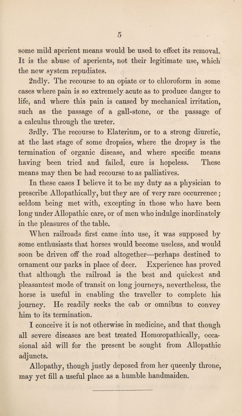 some mild aperient means would be used to effect its removal. It is tlie abuse of aperients, not their legitimate use, which the new system repudiates. 2ndly. The recourse to an opiate or to chloroform in some cases where pain is so extremely acute as to produce danger to life, and where this pain is caused by mechanical irritation, such as the passage of a gall-stone, or the passage of a calculus through the ureter. 3rdly. The recourse to Elaterium, or to a strong diuretic, at the last stage of some dropsies, where the dropsy is the termination of organie disease, and where specific means having been tried and failed, cure is hopeless. These means may then be had recourse to as palliatives. In these cases I believe it to be my duty as a physician to prescribe Allopathically, but they are of very rare occurrence ; seldom being met with, excepting in those who have been long under Allopathic care, or of men who indulge inordinately in the pleasures of the table. When railroads first came into use, it was supposed by some enthusiasts that horses would become useless, and would soon be driven off the road altogether—perhaps destined to ornament our parks in place of deer. Experience has proved that although the railroad is the best and quickest and pleasantest mode of transit on long journeys, nevertheless, the horse is useful in enabling the traveller to complete his journey. He readily seeks the cab or omnibus to convey him to its termination. I conceive it is not otherwise in medicine, and that though all severe diseases are best treated Homoeopathically, occa¬ sional aid will for the present be sought from Allopathic adjuncts. Allopathy, though justly deposed from her queenly throne, may yet fill a useful place as a humble handmaiden.