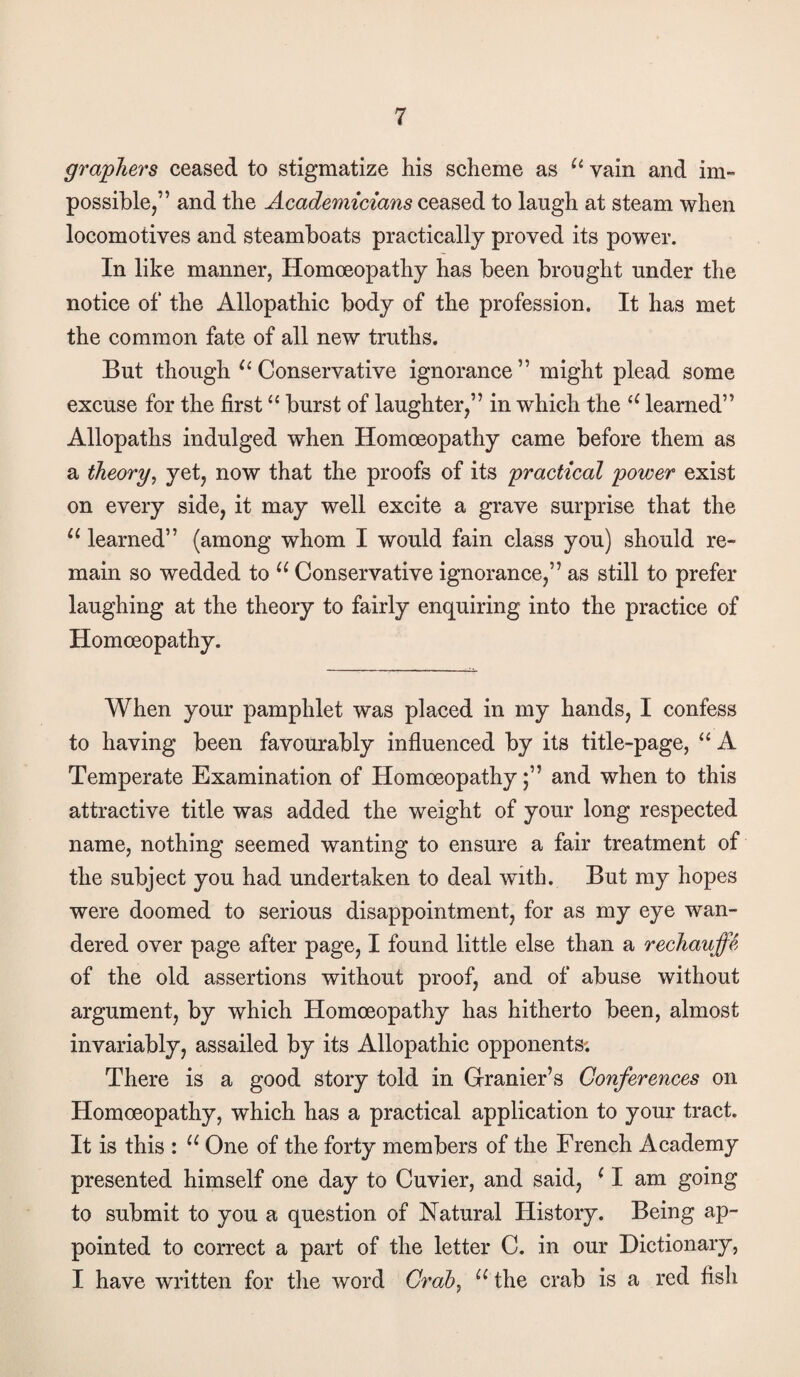 grapJiers ceased to stigmatize his scheme as vain and im¬ possible,” and the Academicians ceased to laugh at steam when locomotives and steamboats practically proved its power. In like manner, Homoeopathy has been brought under the notice of the Allopathic body of the profession. It has met the common fate of all new truths. But though ^^Conservative ignorance” might plead some excuse for the first burst of laughter,” in which the learned” Allopaths indulged when Homoeopathy came before them as a theory, yet, now that the proofs of its practical power exist on every side, it may well excite a grave surprise that the learned” (among whom I would fain class you) should re¬ main so wedded to Conservative ignorance,” as still to prefer laughing at the theory to fairly enquiring into the practice of Homoeopathy. When your pamphlet was placed in my hands, I confess to having been favourably influenced by its title-page, A Temperate Examination of Homoeopathyand when to this attractive title was added the weight of your long respected name, nothing seemed wanting to ensure a fair treatment of the subject you had undertaken to deal with. But my hopes were doomed to serious disappointment, for as my eye wan¬ dered over page after page, I found little else than a rechauffe. of the old assertions without proof, and of abuse without argument, by which Homoeopathy has hitherto been, almost invariably, assailed by its Allopathic opponents; There is a good story told in Granier’s Conferences on Homoeopathy, which has a practical application to your tract. It is this : One of the forty members of the French Academy presented himself one day to Cuvier, and said, ^ I am going to submit to you a question of Natural History. Being ap¬ pointed to correct a part of the letter C. in our Dictionary, I have written for the word Gi'ah, the crab is a red fisli