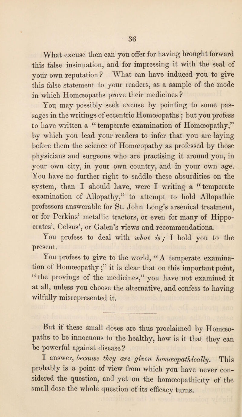 What excuse then can you offer for having brouglit forward this false insinuation, and for impressing it with the seal of your own reputation ? What can have induced you to give this false statement to your readers, as a sample of the mode in which Homoeopaths prove their medicines ? You may possibly seek excuse by pointing to some pas¬ sages in the writings of eccentric Homoeopaths ; but you profess to have written a temperate examination of Homoeopathy,” by which you lead your readers to infer that you are laying before them the science of Homoeopathy as professed by those physicians and surgeons who are practising it around you, in your own city, in your own country, and in your own age. You have no further right to saddle these absurdities on the system, than I should have, were I writing a temperate examination of Allopathy,” to attempt to hold Allopathic professors answerable for St. John Long’s arsenical treatment, or for Perkins’ metallic tractors, or even for many of Hippo¬ crates’, Celsus’, or Galen’s views and recommendations. You profess to deal with what is; I hold you to the present. You profess to give to the world, ‘‘ A temperate examina¬ tion of Homoeopathy j” it is clear that on this important point, ‘Ghe provings of the medicines,” you have not examined it at all, unless you choose the alternative, and confess to having wilfully misrepresented it. But if these small doses are thus proclaimed by Homoeo¬ paths to be innocuous to the healthy, how is it that they can be powerful against disease ? I answer, because they are given homoeo^pathically. This probably is a point of view from which you have never con¬ sidered the question, and yet on the homoeopathicity of the small dose the whole question of its efficacy turns.