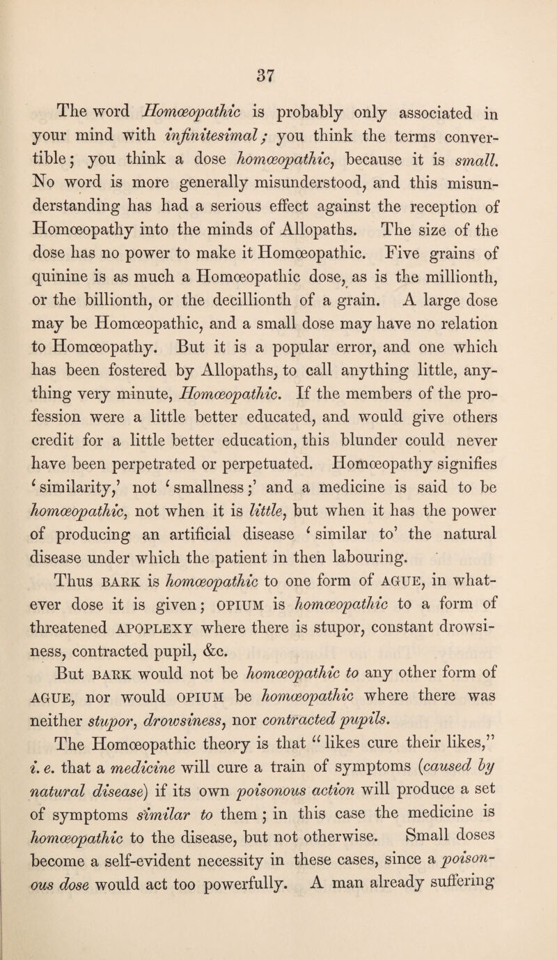 The word HomceopatMc is probably only associated in your mind with infinitesimal; you think the terms conver¬ tible ; you think a dose homwopathicj because it is small. No word is more generally misunderstood, and this misun¬ derstanding has had a serious effect against the reception of Homoeopathy into the minds of Allopaths. The size of the dose has no power to make it Homoeopathic. Five grains of quinine is as much a Homoeopathic dose, as is the millionth, or the billionth, or the decillionth of a grain. A large dose may be Homoeopathic, and a small dose may have no relation to Homoeopathy. But it is a popular error, and one which has been fostered by Allopaths, to call anything little, any¬ thing very minute, HomceopatMc. If the members of the pro¬ fession were a little better educated, and would give others credit for a little better education, this blunder could never have been perpetrated or perpetuated. Homoeopathy signifies ^ similarity,’ not ^ smallnessand a medicine is said to be homoeopathic^ not when it is little^ but when it has the power of producing an artificial disease ^ similar to’ the natural disease under which the patient in then labouring. Thus BAEK is homoeopathic to one form of AGUE, in what¬ ever dose it is given; opium is homoeopathic to a form of threatened apoplexy where there is stupor, constant drowsi¬ ness, contracted pupil, &c. But BAEK would not be homoeopathic to any other form of AGUE, nor would opium be homoeopathic where there was neither stupor^ drowsiness^ nor contracted pupils. The Homoeopathic theory is that likes cure their likes,” i. e. that a medicine will cure a train of symptoms (caused hy natural disease) if its own poisonous action will produce a set of symptoms similar to them j in this case the medicine is homoeopathic to the disease, but not otherwise. Small doses become a self-evident necessity in these cases, since a poison- ous dose would act too powerfully. A man already suffering