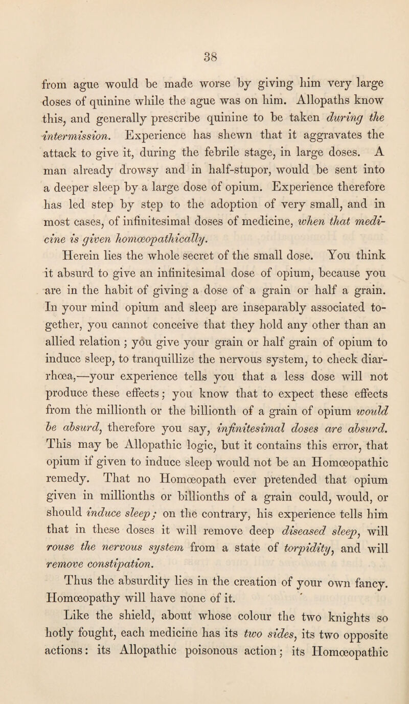 from ague would be made worse by giving him very large doses of quinine while the ague was on him. Allopaths know this, and generally prescribe quinine to be taken during the intermission. Experience has shewn that it aggravates the attack to give it, during the febrile stage, in large doses. A man already drowsy and in half-stupor, would be sent into a deeper sleep by a large dose of opium. Experience therefore has led step by step to the adoption of very small, and in most cases, of infinitesimal doses of medicine, when that medi¬ cine is given homoeopathically. Herein lies the whole secret of the small dose. You think it absurd to give an infinitesimal dose of opium, because you are in the habit of giving a dose of a grain or half a grain. In your mind opium and sleep are inseparably associated to¬ gether, you cannot conceive that they hold any other than an allied relation ; you give your grain or half grain of opium to induce sleep, to tranquillize the nervous system, to check diar¬ rhoea,—your experience tells you that a less dose will not produce these effects; you know that to expect these efifects from the millionth or the billionth of a grain of opium would he ahsurdj therefore you say, infinitesimal doses are absurd. This may be Allopathic logic, but it contains this error, that opium if given to induce sleep would not be an Homoeopathic remedy. That no Homoeopath ever pretended that opium given in millionths or billionths of a grain could, would, or should induce sleep; on the contrary, his experience tells him that in these doses it will remove deep diseased sleep^ will rouse the nervous system from a state of torpidity.^ and will remove constipation. Thus the absurdity lies in the creation of your own fancy. Homoeopathy will have none of it. Like the shield, about whose colour the two knights so hotly fought, each medicine has its two sides^ its two opposite actions: its Allopathic poisonous action; its Homoeopathic